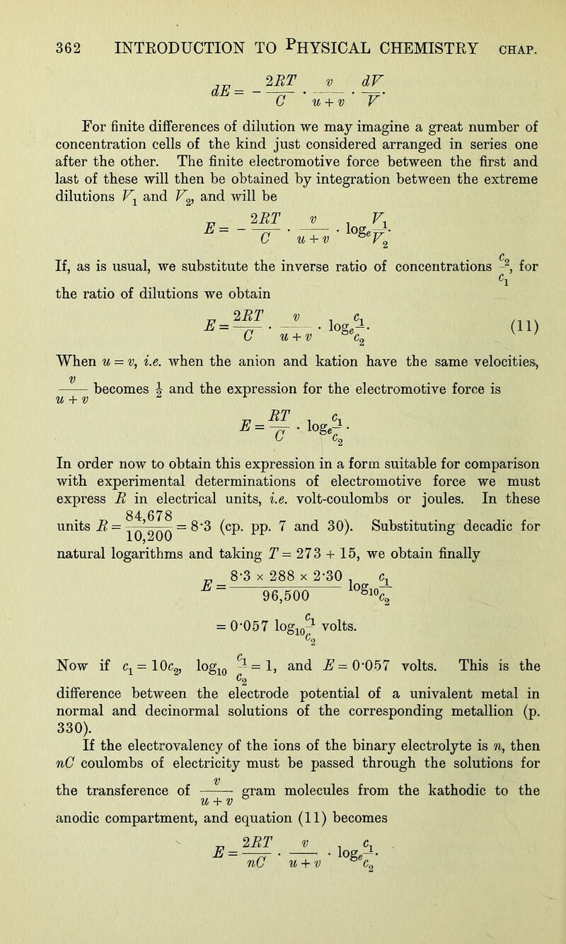 dE^ - 2BT 0 V u + v V' For finite differences of dilution we may imagine a great number of concentration cells of the kind just considered arranged in series one after the other. The finite electromotive force between the first and last of these will then be obtained by integration between the extreme dilutions and V^, and will be E= - 2RT C V u + v loge If, as is usual, we substitute the inverse ratio of concentrations for the ratio of dilutions we obtain E = 2BT C V u + v loge'-i- 4 (11) U + V When u = v, i.e. Avhen the anion and kation have the same velocities, becomes J and the expression for the electromotive force is In order now to obtain this expression in a form suitable for comparison with experimental determinations of electromotive force we must express B in electrical units, i.e. volt-coulombs or joules. In these 84 678 units B= n’onn ~ ^ ^ (^P‘ PP‘ Substituting decadic for natural logarithms and taking Y= 273 -f- 15, we obtain finally ^ 8'3 X 288 X 2'30 , c, E = logj 96,500 310., = 0’057 logio' volts. ^2 Now if Cj^=10c2, log^^Q — =1, and A'=0’057 volts. This is the ^2 difference between the electrode potential of a univalent metal in normal and decinormal solutions of the corresponding metallion (p. 330). If the electrovalency of the ions of the binary electrolyte is n, then nC coulombs of electricity must be passed through the solutions for V the transference of gram molecules from the kathodic to the u + v ^ anodic compartment, and equation (11) becomes 2BT V 1