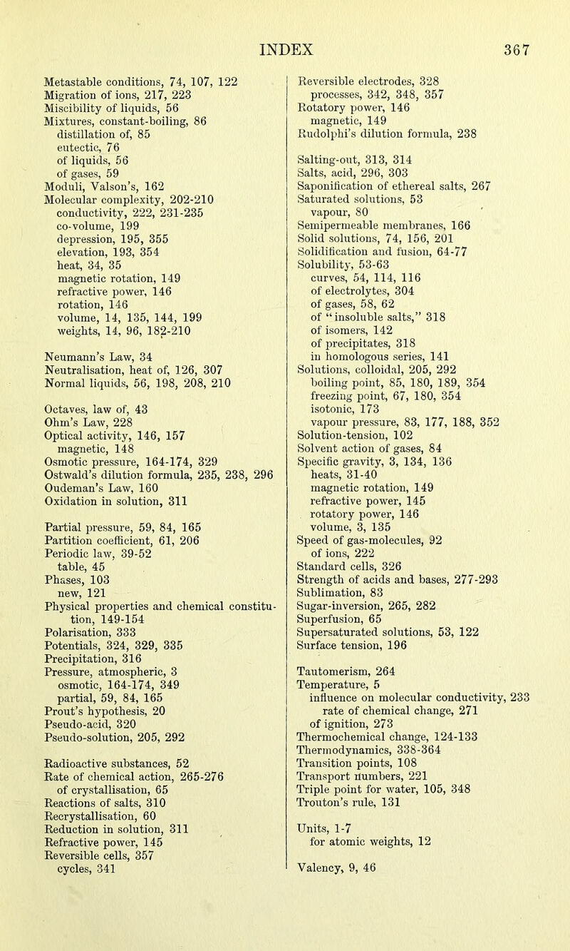 Metastable conditions, 74, 107, 122 Migration of ions, 217, 223 Miscibility of liquids, 56 Mixtures, constant-boiling, 86 distillation of, 85 eutectic, 76 of liquids, 56 of gases, 59 Moduli, Valson’s, 162 Molecular complexity, 202-210 conductivity, 222, 231-235 co-volume, 199 depression, 195, 355 elevation, 193, 354 heat, 34, 35 magnetic rotation, 149 refractive power, 146 rotation, 146 volume, 14, 135, 144, 199 weights, 14, 96, 182-210 Neumann’s Law, 34 Neutralisation, heat of, 126, 307 Normal liquids, 56, 198, 208, 210 Octaves, law of, 43 Ohm’s Law, 228 Optical activity, 146, 157 magnetic, 148 Osmotic pressure, 164-174, 329 Ostwald’s dilution formula, 235, 238, 296 Oudeman’s Law, 160 Oxidation in solution, 311 Partial pressure, 59, 84, 165 Partition coefficient, 61, 206 Periodic law, 39-52 table, 45 Phases, 103 new, 121 Physical properties and chemical constitu- tion, 149-154 Polarisation, 333 Potentials, 324, 329, 335 Precipitation, 316 Pressure, atmospheric, 3 osmotic, 164-174, 349 partial, 59, 84, 165 Prout’s hypothesis, 20 Pseudo-acid, 320 Pseudo-solution, 205, 292 Kadioactive substances, 52 Rate of chemical action, 265-276 of crystallisation, 65 Reactions of salts, 310 Recrystallisation, 60 Reduction in solution, 311 Refractive power, 145 Reversible cells, 357 cycles, 341 Reversible electrodes, 328 processes, 342, 348, 357 Rotatory power, 146 magnetic, 149 Rudolphi’s dilution formula, 238 Salting-out, 313, 314 Salts, acid, 296, 303 Saponification of ethereal salts, 267 Saturated solutions, 53 vapour, 80 Semipermeable membranes, 166 Solid solutions, 74, 156, 201 Solidification and fusion, 64-77 Solubility, 53-63 curves, 54, 114, 116 of electrolytes, 304 of gases, 58, 62 of “insoluble salts,” 318 of isomers, 142 of precipitates, 318 in homologous series, 141 Solutions, colloidal, 205, 292 boiling point, 85, 180, 189, 354 freezing point, 67, 180, 354 isotonic, 173 vapour pressure, 83, 177, 188, 352 Solution-tension, 102 Solvent action of gases, 84 Specific gravity, 3, 134, 136 heats, 31-40 magnetic rotation, 149 refractive power, 145 rotatory power, 146 volume, 3, 135 Speed of gas-molecules, 92 of ions, 222 Standard cells, 326 Strength of acids and bases, 277-293 Sublimation, 83 Sugar-inversion, 265, 282 Superfusion, 65 Supersaturated solutions, 53, 122 Surface tension, 196 Tautomerism, 264 Temperature, 5 influence on molecular conductivity, 233 rate of chemical change, 271 of ignition, 273 Thermochemical change, 124-133 Thermodynamics, 338-364 Transition points, 108 Transport numbers, 221 Triple point for water, 105, 348 Trouton’s rule, 131 Units, 1-7 for atomic weights, 12 Valency, 9, 46