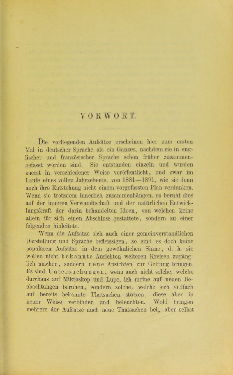Y 0 R W 0 R T. Die vorliegenden Aufsätze erscheinen hier zum ersten Mal in deutscher Sprache als ein Ganzes, nachdem sie in eng- lischer und französischer Sprache schon früher zusammen- gefasst worden sind. Sie entstanden eiuzeln und wurden zuerst in verschiedener Weise veröffentlicht, und zwar im Laufe eines vollen Jahrzehents, von 1881 — 1891, wie sie denn auch ihre Entstehung nicht einem vorgefassten Plan verdanken. Wenn sie trotzdem innerlich Zusammenhängen, so beruht dies auf der inneren Verwandtschaft und der natürlichen Entwick- lungskraft der darin behandelten Ideen, von welchen keine allein für sich einen Abschluss gestattete, sondern zu einer folgenden hinleitete. Wenn die Aufsätze sich auch einer gemeinverständlichen Darstellung und Sprache befleissigen, so sind es doch keine populären Aufsätze in dem gewöhnlichen Sinne, d. h. sie wollen nicht bekannte Ansichten weiteren Kreisen zugäng- lich machen, sondern neue Ansichten zur Geltung bringen. Es sind Untersuchungen, wenn auch nicht solche, welche durchaus auf Mikroskop und Lupe, ich meine auf neuen Be- obachtungen beruhen, sondern solche, welche sich vielfach auf bereits bekannte Thatsachen stützen, diese aber in neuer Weise verbinden und beleuchten. Wohl bringen mehrere der Aufsätze auch neue Thatsachen bei, aber selbst