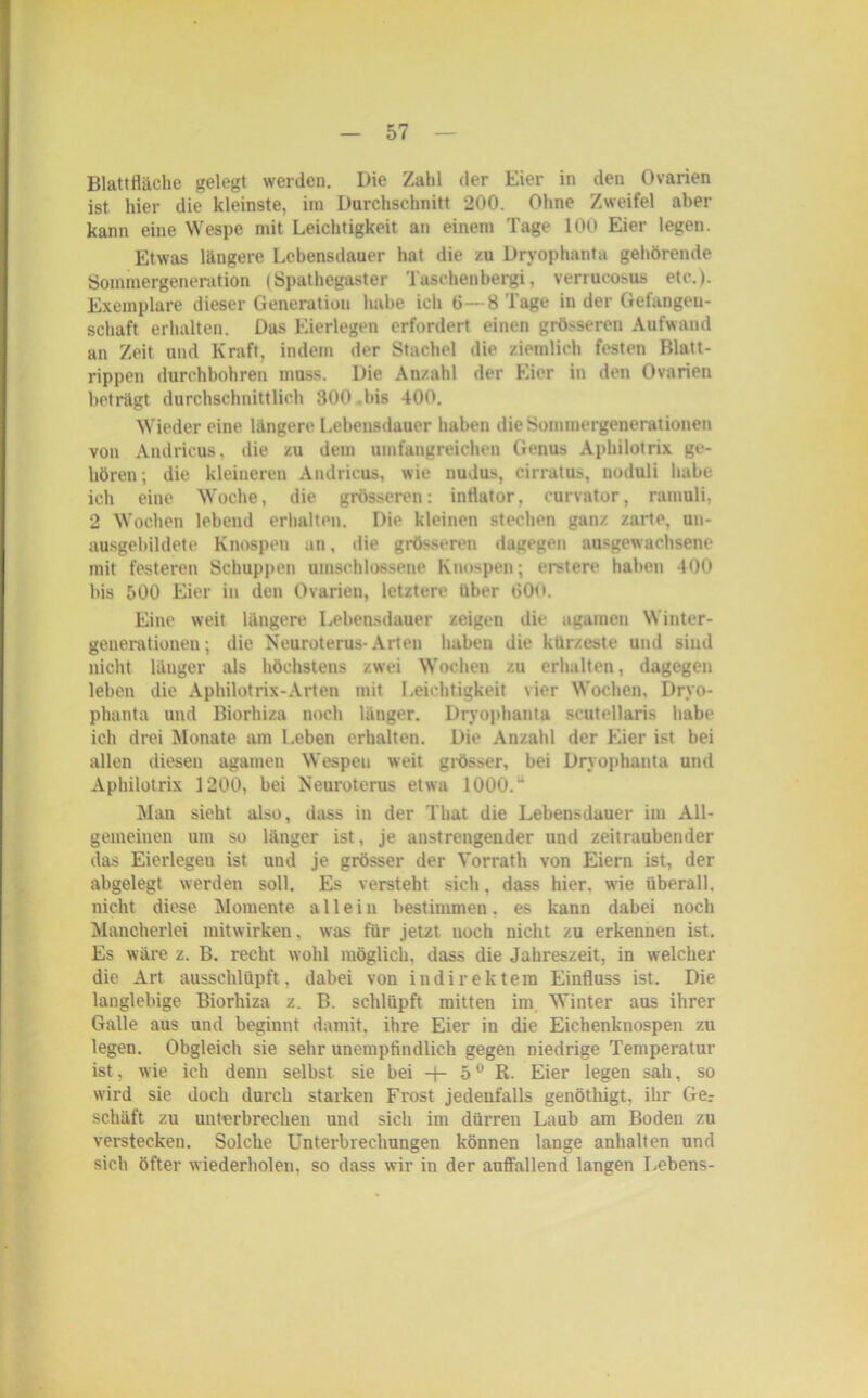 Blattfläche gelegt werden. Die Zahl der Eier in den Ovarien ist hier die kleinste, im Durchschnitt 200. Ohne Zweifel aber kann eine Wespe mit Leichtigkeit an einem Tage 100 Eier legen. Etwas längere Lebensdauer hat die zu Dryophanta gehörende Sommergenenition (Spathegaster Taschenbergi, verrucosus etc.). Exemplare dieser Generation habe ich 6—8 Tage in der Getangeu- schaft erhalten. Das Eierlegen erfordert einen grösseren Aufwand an Zeit und Kraft, indem der Stachel die ziemlich festen Blatt- rippen durchbohren muss. Die Anzahl der Eier in den Ovarien beträgt durchschnittlich 300 bis 400. Wieder eine längere Lebensdauer haben die Sommergenerationen von Andricus, die zu dem umfangreichen Genus Aphilotrix ge- hören; die kleineren Andricus, wie nudus, cirratus, noduli habe ich eine Woche, die grösseren: inttator, curvator, ramuli, 2 Wochen lebend erhalten. Die kleinen stechen ganz zarte, un- ausgebildete Knospen an, die grösseren dagegen ausgewachsene mit festeren Schuppen umschlossene Knospen; erstere haben 400 bis 500 Eier in den Ovarien, letztere über 00»>. Eine weit längere Lebensdauer zeigen die agamen Winter- generationen; die Neuroterus-Arten haben die kürzeste und sind nicht länger als höchstens zwei Wochen zu erhalten, dagegen leben die Aphilotrix-Arten mit Leichtigkeit vier Wochen, Dryo- phanta und Biorhiza noch länger. Dryophanta seutellaris habe ich drei Monate am Leben erhalten. Die Anzahl der Eier ist bei allen diesen agamen Wespen weit grösser, bei Dryophanta und Aphilotrix 1200, bei Neuroterus etwa 1000.“ Man sieht also, dass in der That die Lebensdauer im All- gemeinen um so länger ist, je anstrengender und zeitraubender das Eierlegen ist und je grösser der Vorrath von Eiern ist, der abgelegt werden soll. Es versteht sich, dass hier, wie überall, nicht diese Momente allein bestimmen, es kann dabei noch Mancherlei mitwirken, was für jetzt noch nicht zu erkennen ist. Es wäre z. B. recht wohl möglich, dass die Jahreszeit, in welcher die Art ausschlüpft, dabei von indirektem Einfluss ist. Die langlebige Biorhiza z. B. schlüpft mitten im Winter aus ihrer Galle aus und beginnt damit, ihre Eier in die Eichenknospen zu legen. Obgleich sie sehr unempfindlich gegen niedrige Temperatur ist, wie ich denn selbst sie bei -j- 50 R. Eier legen sah, so wird sie doch durch starken Frost jedenfalls genötliigt, ihr Ge: schäft zu unterbrechen und sich im dürren Laub am Boden zu verstecken. Solche Unterbrechungen können lange anhalten und sich öfter wiederholen, so dass wir in der auffallend langen Lebens-