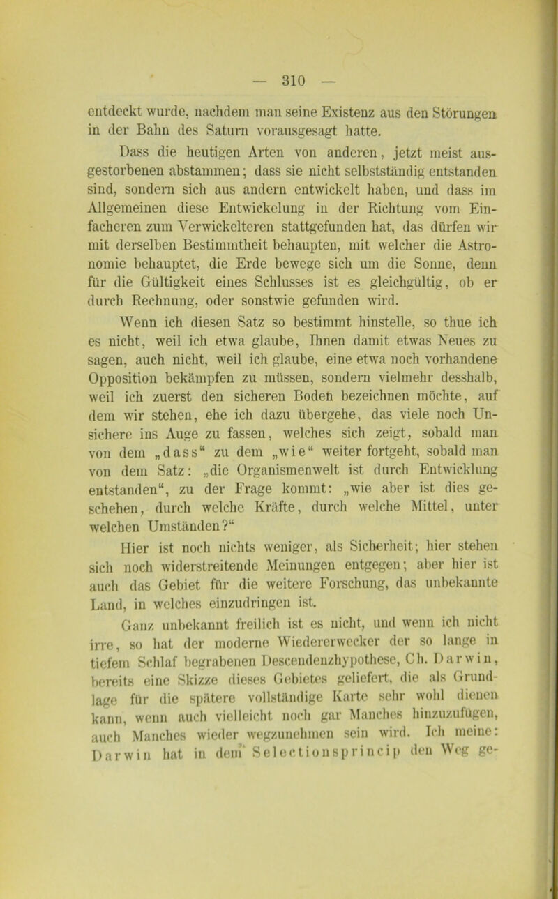 entdeckt wurde, nachdem man seine Existenz aus den Störungen in der Bahn des Saturn vorausgesagt hatte. Dass die heutigen Arten von anderen, jetzt meist aus- gestorbenen abstammen; dass sie nicht selbstständig entstanden sind, sondern sich aus andern entwickelt haben, und dass im Allgemeinen diese Entwickelung in der Richtung vom Ein- facheren zum Yerwickelteren stattgefunden hat, das dürfen wir mit derselben Bestimmtheit behaupten, mit welcher die Astro- nomie behauptet, die Erde bewege sich um die Sonne, denn für die Gültigkeit eines Schlusses ist es gleichgültig, ob er durch Rechnung, oder sonstwie gefunden wird. Wenn ich diesen Satz so bestimmt hinstelle, so thue ich es nicht, weil ich etwa glaube, Ihnen damit etwas Neues zu sagen, auch nicht, weil ich glaube, eine etwa noch vorhandene Opposition bekämpfen zu müssen, sondern vielmehr desshalb, weil ich zuerst den sicheren Boden bezeichnen möchte, auf dem wir stehen, ehe ich dazu übergehe, das viele noch Un- sichere ins Auge zu fassen, welches sich zeigt, sobald man von dem „dass“ zu dem „wie“ weiter fortgeht, sobald man von dem Satz: „die Organismenwelt ist durch Entwicklung entstanden“, zu der Frage kommt: „wie aber ist dies ge- schehen, durch welche Kräfte, durch welche Mittel, unter welchen Umständen?“ Hier ist noch nichts weniger, als Sicherheit; hier stehen sich noch widerstreitende Meinungen entgegen; aber hier ist auch das Gebiet für die weitere Forschung, das unbekannte Land, in welches einzudringen ist. Ganz unbekannt freilich ist es nicht, und wenn ich nicht irre, so hat der moderne Wiedercrwecker der so lange in tiefem Schlaf begrabenen Descendenzhypothese, Ch. Darwin, bereits eine Skizze dieses Gebietes geliefert, die als Grund- lage für die spätere vollständige Karte sehr wohl dienen kann, wenn auch vielleicht noch gar Manches hinzuzufügen, auch Manches wieder wegzunehmen sein wird. Ich meine: Darwin hat in dem' Selectionsprincip den Weg ge-