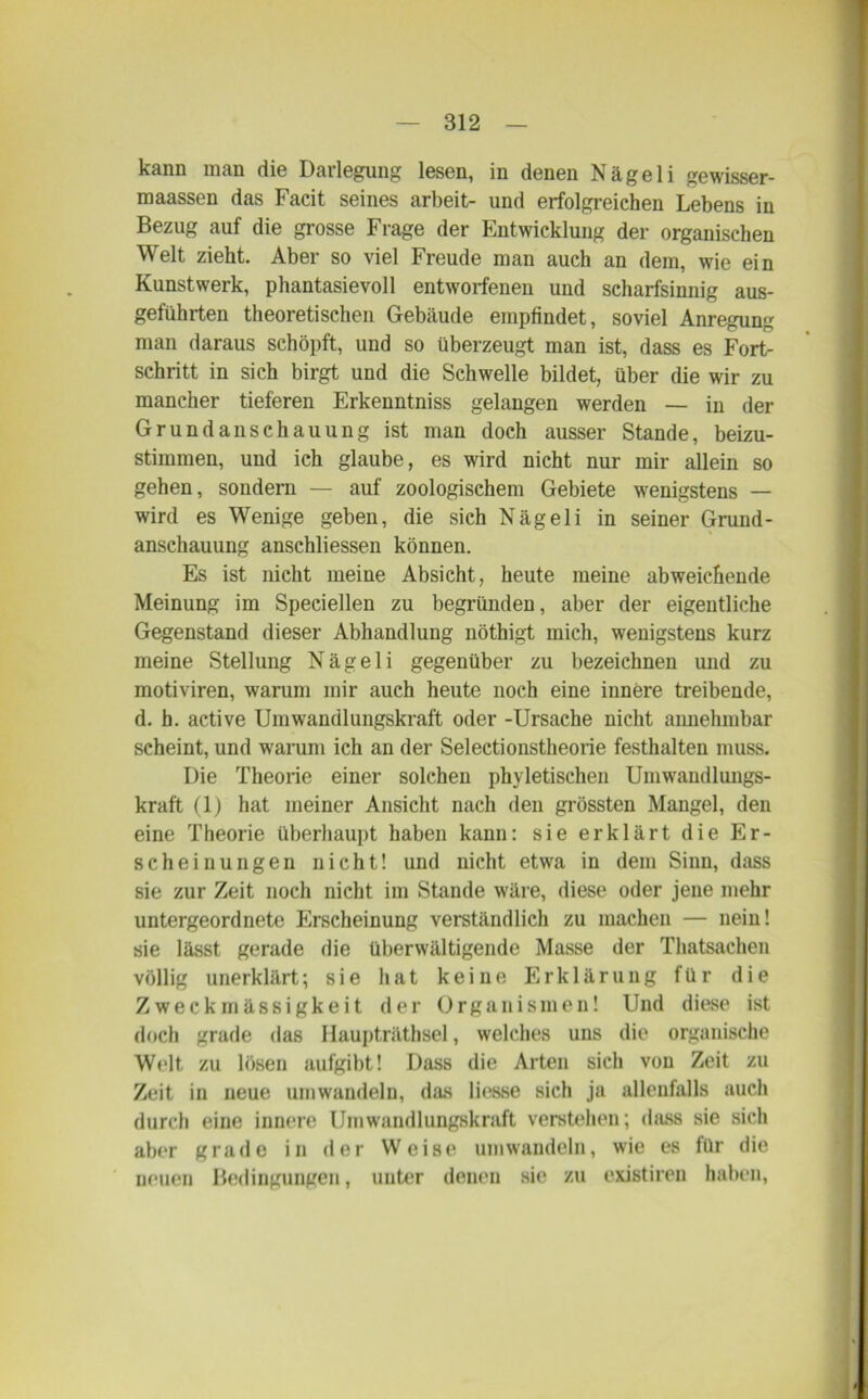 kann man die Darlegung lesen, in denen Nägeli gewisser- maassen das Facit seines arbeit- und erfolgreichen Lebens in Bezug auf die grosse Frage der Entwicklung der organischen Welt zieht. Aber so viel Freude man auch an dem, wie ein Kunstwerk, phantasievoll entworfenen und scharfsinnig aus- geführten theoretischen Gebäude empfindet, soviel Anregung man daraus schöpft, und so überzeugt man ist, dass es Fort- schritt in sich birgt und die Schwelle bildet, über die wir zu mancher tieferen Erkenntniss gelangen werden — in der Grundanschauung ist man doch ausser Stande, beizu- stimmen, und ich glaube, es wird nicht nur mir allein so gehen, sondern — auf zoologischem Gebiete wenigstens — wird es Wenige geben, die sich Nägeli in seiner Grund - anschauung anschliessen können. Es ist nicht meine Absicht, heute meine abweichende Meinung im Speciellen zu begründen, aber der eigentliche Gegenstand dieser Abhandlung nöthigt mich, wenigstens kurz meine Stellung Nägeli gegenüber zu bezeichnen und zu motiviren, warum mir auch heute noch eine innere treibende, d. h. active Umwandlungskraft oder -Ursache nicht annehmbar scheint, und warum ich an der Selectionstheorie festhalten muss. Die Theorie einer solchen phyletischen Umwaudlungs- kraft (1) hat meiner Ansicht nach den grössten Mangel, den eine Theorie überhaupt haben kann: sie erklärt die Er- scheinungen nicht! und nicht etwa in dem Sinn, dass sie zur Zeit noch nicht im Stande wäre, diese oder jene mehr untergeordnete Flrscheinung verständlich zu machen — nein! sie lässt gerade die überwältigende Masse der Thatsachen völlig unerklärt; sie hat keine Erklärung für die Zweckmässigkeit der Organismen! Und diese ist doch grade das Haupträthsel, welches uns die organische Welt zu lösen aufgibt! Dass die Arten sich von Zeit zu Zeit in neue umwandeln, das liesse sich ja allenfalls auch durch eine innere Umwandlungskraft verstehen; dass sie sich aber grade in der Weise umwandeln, wie es für die neuen Bedingungen, unter denen sie zu existiren haben,