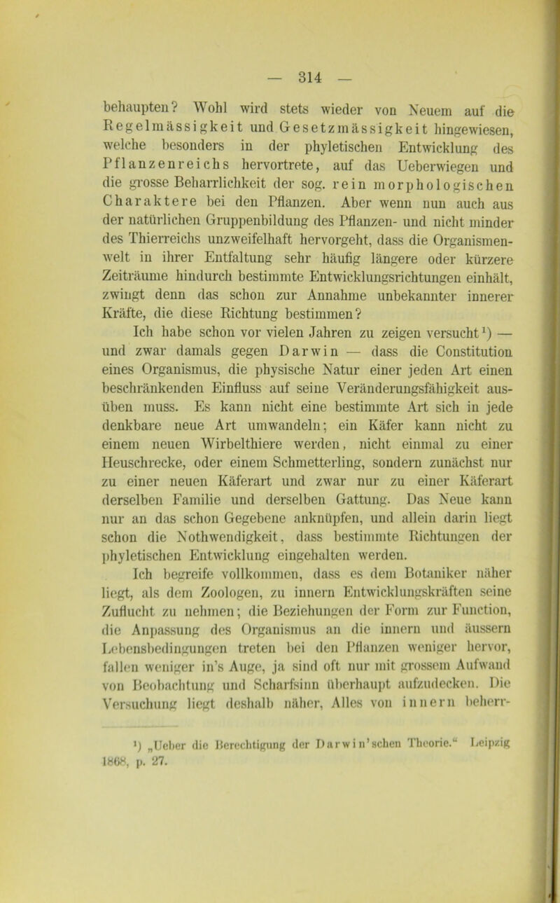 behaupten? Wohl wird stets wieder von Neuem auf die Regelmässigkeit und Gesetzmässigkeit hingewiesen, welche besonders in der phyletischen Entwicklung des Pflanzenreichs hervortrete, auf das Ueberwiegen und die grosse Beharrlichkeit der sog. rein morphologischen Charaktere bei den Pflanzen. Aber wenn nun auch aus der natürlichen Gruppenbildung des Pflanzen- und nicht minder des Thierreichs unzweifelhaft hervorgeht, dass die Organismen- welt in ihrer Entfaltung sehr häufig längere oder kürzere Zeiträume hindurch bestimmte Entwicklungsrichtungen einhält, zwingt denn das schon zur Annahme unbekannter innerer Kräfte, die diese Richtung bestimmen? Ich habe schon vor vielen Jahren zu zeigen versucht*) — und zwar damals gegen Darwin — dass die Constitution eines Organismus, die physische Natur einer jeden Art einen beschränkenden Einfluss auf seine Veränderungsfähigkeit aus- üben muss. Es kann nicht eine bestimmte Art sich in jede denkbare neue Art um wandeln; ein Käfer kann nicht zu einem neuen Wirbelthiere werden, nicht einmal zu einer Heuschrecke, oder einem Schmetterling, sondern zunächst nur zu einer neuen Käferart und zwar nur zu einer Käferart derselben Familie und derselben Gattung. Das Neue kann nur an das schon Gegebene anknüpfen, und allein darin liegt schon die Nothwendigkeit, dass bestimmte Richtungen der phyletischen Entwicklung eingehalten werden. Ich begreife vollkommen, dass es dem Botaniker näher liegt, als dem Zoologen, zu innern Entwicklungskräften seine Zuflucht zu nehmen; die Beziehungen der Form zur Function, die Anpassung des Organismus an die innern und äussern Lebensbedingungen treten bei den Pflanzen weniger hervor, fallen weniger in’s Auge, ja sind oft nur mit grossem Aufwand von Beobachtung und Scharfsinn überhaupt aufzudecken. Die Versuchung liegt deshalb näher, Alles von innern beherr- ') „Ueber die Berechtigung der Darwinschen Theorie.“ Leipzig 1868, p. 27.