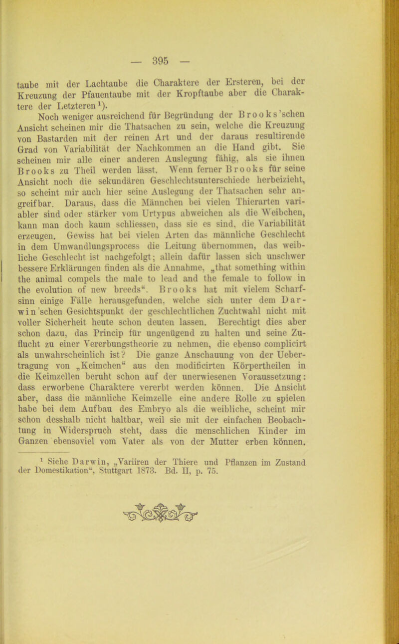 taube mit der Lachtaube die Charaktere der Erstereu, bei der Kreuzung der Pfauentaube mit der Kropftaube aber die Charak- tere der Letzteren1). Noch weniger ausreichend für Begründung der Brooks’schen Ansicht scheinen mir die Thatsachen zu sein, welche die Kreuzung von Bastarden mit der reinen Art und der daraus resultirende Grad von Variabilität der Nachkommen an die Hand gibt. Sie scheinen mir alle einer anderen Auslegung fähig, als sie ihnen Brooks zu Theil werden lässt. Wenn ferner Brooks für seine Ansicht noch die sekundären Geschlechtsunterschiede herbeizieht, so scheint mir auch hier seine Auslegung der Thatsachen sehr an- greifbar. Daraus, dass die Männchen bei vielen Thicrarten vari- abler sind oder stärker vom Urtypus abweichen als die Weibchen, kann man doch kaum schliessen, dass sie es sind, die Variabilität erzeugen. Gewiss hat bei vielen Arten das männliche Geschlecht in dem Umwandlungsprocess die Leitung übernommen, das weib- liche Geschlecht ist nachgefolgt; allein dafür lassen sich unschwer bessere Erklärungen finden als die Annahme, „that something within the animal compels the male to lead and the female to follow in the evolution of new breeds“. Brooks hat mit vielem Scharf- sinn einige Fälle herausgefunden, welche sich unter dem Dar- win sehen Gesichtspunkt der geschlechtlichen Zuchtwahl nicht mit voller Sicherheit heute schon deuten lassen. Berechtigt dies aber schon dazu, das Princip für ungenügend zu halten und seine Zu- flucht zu einer Vererbungstheorie zu nehmen, die ebenso complicirt als unwahrscheinlich ist ? Die ganze Anschauung von der Ueber- tragung von „Keimchen“ aus den inoditicirten Körpertheilen in die Keimzellen beruht schon auf der unerwiesenen Voraussetzung: dass erworbene Charaktere vererbt werden können. Die Ansicht aber, dass die männliche Keimzelle eine andere Rolle zu spielen habe bei dem Aufbau des Embrvo als die weibliche, scheint mir schon desshalb nicht haltbar, weil sie mit der einfachen Beobach- tung in Widerspruch steht, dass die menschlichen Kinder im Ganzen ebensoviel vom Vater als von der Mutter erben können. 1 Siehe Darwin, „Variiren der Thiere und Pflanzen im Zustand der Domestikation“, Stuttgart 1873. Bd. II, p. 75.