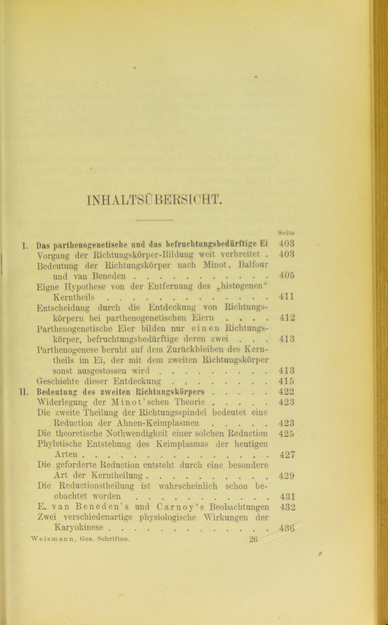 INHALTS! BERSH’HT. 8t>ite I. Das parthenogenetische und das bel'rucbtungsbediirftige Ei 403 Vorgang der Richtungskörper-Bildung weit verbreitet . 403 Bedeutung der Richtungskörper nach Minot. Balfour und van Bencden 405 Eigne Hypothese von der Entfernung des „histogenen“ Kerntheils 411 Entscheidung durch die Entdeckung von Richtungs- körpern bei parthenogenetischen Eiern . . . . 412 Parthenogenetische Eier bilden nur einen Richtungs- körper, befruchtungsbedürftige deren zwei . . . 413 Parthenogenese beruht auf dein Zurückbleiben des Kern- theils im Ei, der mit dein zweiten Richtungskörper sonst ausgestossen wird 413 Geschichte dieser Entdeckung 415 11. Bedeutung des zweiten Richtungskörpers 422 Widerlegung der Minot’sehen Theorie 423 Die zweite Theilung der Richtungsspindel bedeutet eine Reduction der Ahnen-Keimplasmen 423 Die theoretische Nothwencligkeit einer solchen Reduction 425 Phyletisehe Entstehung des Keimplasmas der heutigen Arten 427 Die geforderte Reduction entsteht durch eine besondere Art der Kerntheilung 429 Die Reductionstheilung ist wahrscheinlich schon be- obachtet worden 431 E. van Beneden’s und Carnoy’s Beobachtungen 432 Zwei verschiedenartige physiologische Wirkungen der Karyokinese 436