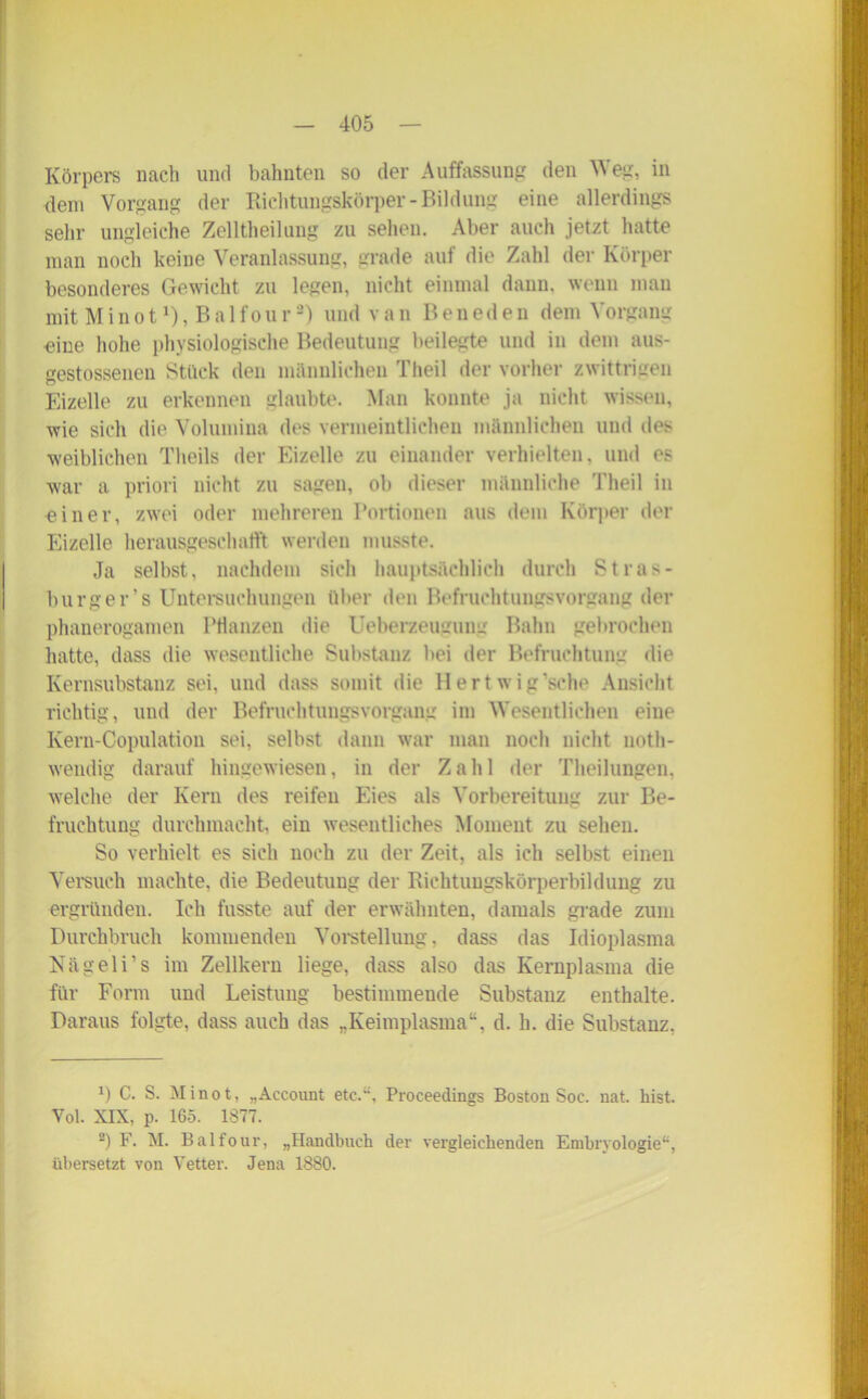 Körpers nach und bahnten so der Auffassung den W eg, in dem Vorgang der Richtungskörper-Bildung eine allerdings sehr ungleiche Zelltheiluug zu sehen. Aber auch jetzt hatte man noch keine Veranlassung, grade auf die Zahl der Körper besonderes Gewicht zu legen, nicht einmal dann, wenn man mit Minot1), Balfour2) und van Beneden dem Vorgang eine hohe physiologische Bedeutung beilegte und in dem aus- gestossenen Stück den männlichen Theil der vorher zwittrigen Eizelle zu erkennen glaubte. Man konnte ja nicht wissen, wie sich die Volumina des vermeintlichen männlichen und des weiblichen Theils der Eizelle zu einander verhielten, und es war a priori nicht zu sagen, ob dieser männliche Theil in «iner, zwei oder mehreren Portionen aus dem Körper der Eizelle herausgeschatft werden musste. Ja seihst, nachdem sich hauptsächlich durch Stras- burger’s Untersuchungen über den Befruchtungsvorgang der phanerogamen Ptianzen die Ueberzeugumr Bahn gebrochen hatte, dass die wesentliche Substanz bei der Befruchtung die Kernsubstanz sei, und dass somit die Hertwig’sche Ansicht richtig, und der Befruchtungsvorgang im Wesentlichen eine Kern-Copulation sei, selbst dann war man noch nicht noth- wendig darauf hingewiesen, in der Zahl der Theilungen. welche der Kern des reifen Eies als Vorbereitung zur Be- fruchtung durchmacht, ein wesentliches Moment zu sehen. So verhielt es sich noch zu der Zeit, als ich selbst einen Versuch machte, die Bedeutung der Richtungskörperbildung zu ergründen. Ich fusste auf der erwähnten, damals grade zum Durchbruch kommenden Vorstellung, dass das Idioplasma Nägeli’s im Zellkern liege, dass also das Kernplasma die für Form und Leistung bestimmende Substanz enthalte. Daraus folgte, dass auch das „Keimplasma“, d. h. die Substanz, x) C. S. Minot, „Account etc.“, Proceedings Boston Soc. nat. hist. Vol. XIX, p. 165. 1877. 2) F. M. Balfour, „Handbuch der vergleichenden Embryologie“, übersetzt von Vetter. Jena 1880.