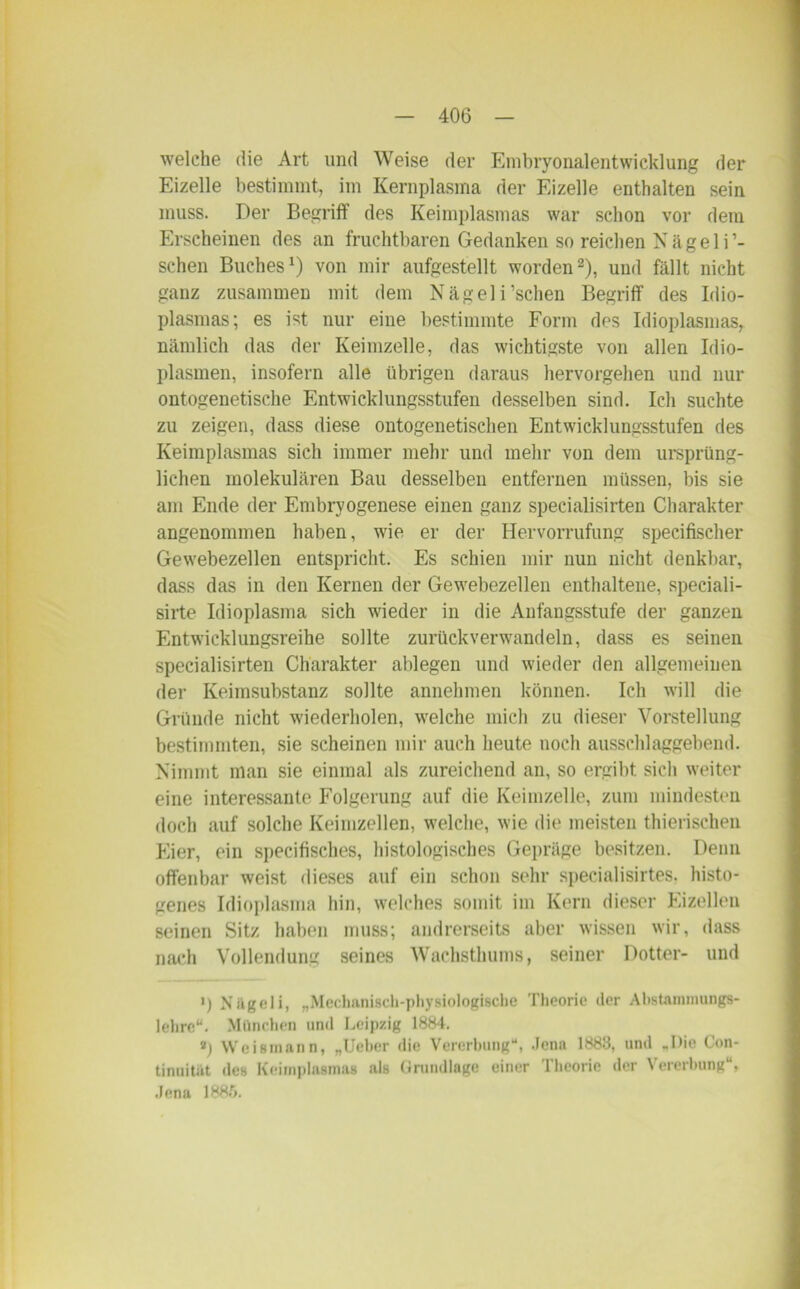 welche die Art und Weise der Embryonalentwicklung der Eizelle bestimmt, im Kernplasma der Eizelle enthalten sein muss. Der Begriff des Keimplasmas war schon vor dem Erscheinen des an fruchtbaren Gedanken so reichen Nägeli’- schen Buches1) von mir aufgestellt worden2), und fällt nicht ganz zusammen mit dem Nägeli’schen Begriff des Idio- plasmas; es ist nur eine bestimmte Form des Idioplasmas, nämlich das der Keimzelle, das wichtigste von allen Idio- plasmen, insofern alle übrigen daraus hervorgehen und nur ontogenetische Entwicklungsstufen desselben sind. Ich suchte zu zeigen, dass diese ontogenetischen Entwicklungsstufen des Keimplasmas sich immer mehr und mehr von dem ursprüng- lichen molekularen Bau desselben entfernen müssen, bis sie am Ende der Embryogenese einen ganz specialisirten Charakter angenommen haben, wie er der Hervorrufung specifischer Gewebezellen entspricht. Es schien mir nun nicht denkbar, dass das in den Kernen der Gewebezellen enthaltene, speciali- sirte Idioplasma sich wieder in die Anfangsstufe der ganzen Entwicklungsreihe sollte zurück verwandeln, dass es seinen specialisirten Charakter alliegen und wieder den allgemeinen der Keimsubstanz sollte annehmen können. Ich will die Gründe nicht wiederholen, welche mich zu dieser Vorstellung bestimmten, sie scheinen mir auch heute noch ausschlaggebend. Nimmt man sie einmal als zureichend an, so ergibt sich weiter eine interessante Folgerung auf die Keimzelle, zum mindesten doch auf solche Keimzellen, welche, wie die meisten thierischen klier, ein specifisches, histologisches Gepräge besitzen. Denn offenbar weist dieses auf ein schon sehr specialisirtes. histo- genes Idioplasma hin, welches somit im Kern dieser Eizellen seinen Sitz haben muss; andrerseits aber wissen wir, dass nach Vollendung seines Wachsthums, seiner Dotter- und ') Nägeli, „Mechanisch-physiologische Theorie der Abstammungs- lehre“. München und Leipzig 1884. ») Weismann, „Ucher die Vererbung“, Jena 1883, und „Die Con- tinuität des Keimplasmas als Grundlage einer Theorie der Vererbung“, Jena 188.r>.