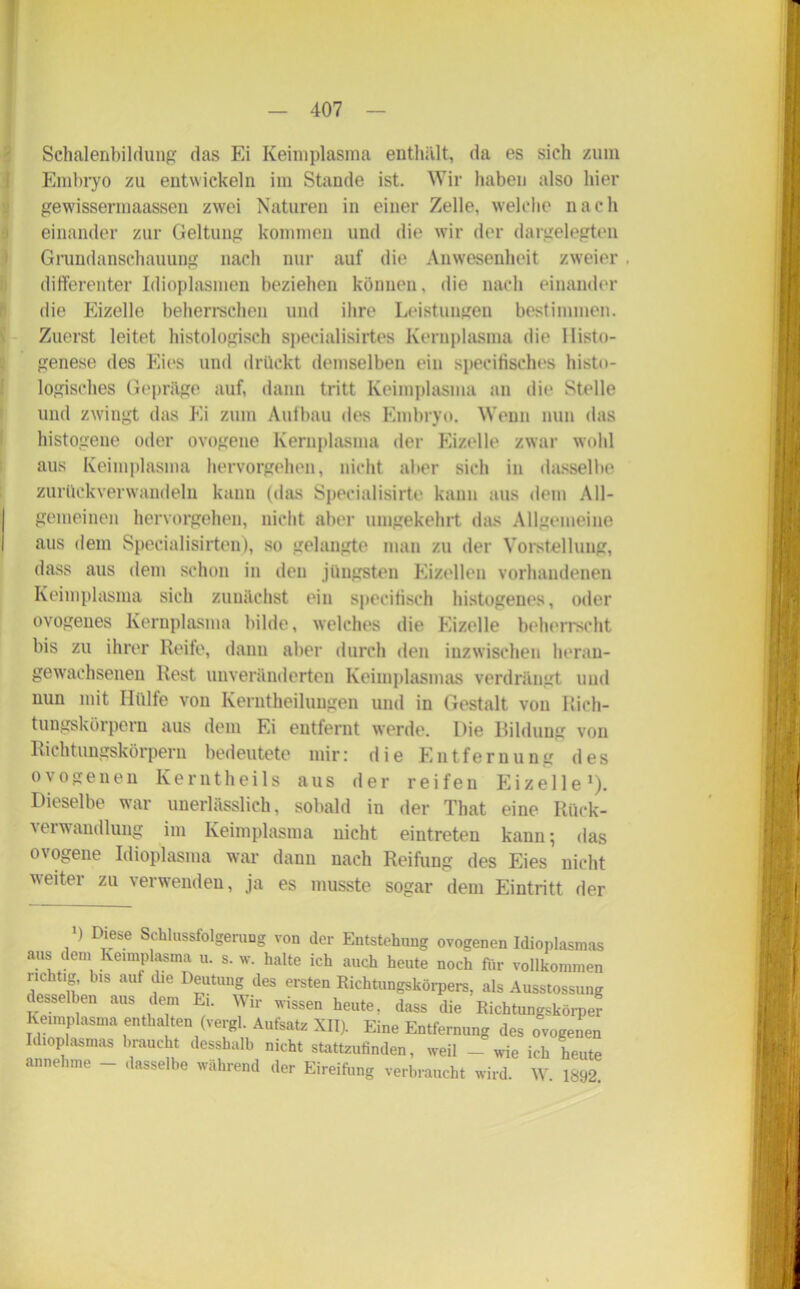 Schalenbildung das Ei Keimplasma enthält, da es sich zum Embryo zu entwickeln im Stande ist. Wir haben also hier gewissermaassen zwei Naturen in einer Zelle, welche nach einander zur Geltung kommen und die wir der dargelegten Grundanschauung nach nur auf die Anwesenheit zweier . differenter Idioplasmen beziehen können, die nach einander die Eizelle beherrschen und ihre Leistungen bestimmen. Zuerst leitet histologisch specialisirtes Kernplasma die llistu- genese des Eies und drückt demselben ein specifisches histo- logisches Gepräge auf, dann tritt Keimplasma an die Stelle und zwingt das Ei zum Aufbau des Embryo. Wenn nun das histogene oder ovogene Kernplasma der Eizelle zwar wohl aus Keimplasma hervorgehen, nicht aber sich in dasselbe zurückverwandeln kann (das Specialisirte kann aus dem All- I gemeinen hervorgehen, nicht aber umgekehrt das Allgemeine I aus dem Specialisirten), so gelangte man zu der Vorstellung, dass aus dem schon in den jüngsten Eizellen vorhandenen Keimplasma sich zunächst ein specifisch histogeues, oder ovogenes Kernplasma bilde, welches die Eizelle beherrscht bis zu ihrer Reife, dann aber durch den inzwischen herau- gewachsenen Rest unveränderten Keimplasmas verdrängt und nun mit Hülfe von Kerntheilungen und in Gestalt von Rich- tungskörpern aus dem Ei entfernt werde. Die Bildung von Richtungskörpern bedeutete mir: die Entfernung des ovogenen Kerntheils aus der reifen Eizelle1). Dieselbe war unerlässlich, sobald in der That eine Rück- verwandlung im Keimplasma nicht eintreten kann; das ovogene Idioplasma war dann nach Reifung des Eies nicht weiter zu verwenden, ja es musste sogar dem Eintritt der ) Diese Schlussfolgerung von der Entstehung ovogenen Idioplasmas aus dem Kei.nplas.na u. s. w. halte ich auch heute noch für vollkommen richtig, bis auf die Deutung des ersten Richtungskörpers, als Ausstossung desselben aus dem Ei. Wir wissen heute, dass die Richtungskörper Keimplasma enthalten (vergl. Aufsatz XII). Eine Entfernung des ovoeenen Idioplasmas braucht desshalb nicht stattzufinden, weil - wie ich heute annehme - dasselbe während der Eireifung verbraucht wird. W 1892