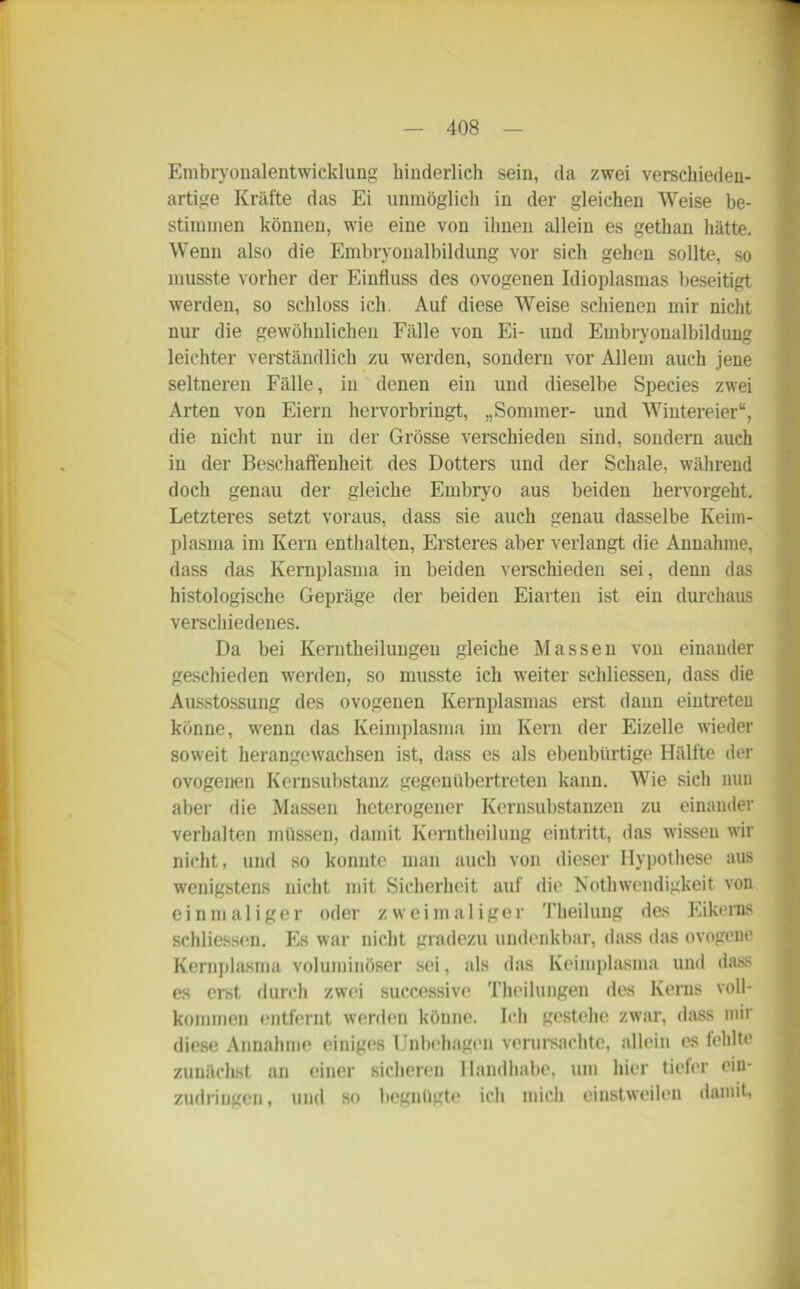 Embryonalentwicklung hinderlich sein, da zwei verschieden- artige Kräfte das Ei unmöglich in der gleichen Weise be- stimmen können, wie eine von ihnen allein es gethan hätte. Wenn also die Embryonalbildung vor sich gehen sollte, so musste vorher der Einfluss des ovogenen Idioplasmas beseitigt werden, so schloss ich. Auf diese Weise schienen mir nicht nur die gewöhnlichen Fälle von Ei- und Embryonalbildung leichter verständlich zu werden, sondern vor Allem auch jene seltneren Fälle, in denen ein und dieselbe Species zwei Arten von Eiern hervorbringt, „Sommer- und Wintereier“, die nicht nur in der Grösse verschieden sind, sondern auch in der Beschaffenheit des Dotters und der Schale, während doch genau der gleiche Embryo aus beiden hervorgeht. Letzteres setzt voraus, dass sie auch genau dasselbe Keim- plasma im Kern enthalten, Ersteres aber verlangt die Annahme, dass das Kernplasma in beiden verschieden sei, denn das histologische Gepräge der beiden Eiarten ist ein durchaus verschiedenes. Da bei Kerntheilungen gleiche Massen von einander geschieden werden, so musste ich weiter sehliessen, dass die Ausstossung des ovogenen Kernplasmas erst dann eintreten könne, wenn das Keimplasma im Kern der Eizelle wieder soweit herangewachsen ist, dass es als ebenbürtige Hälfte der ovogenen Kernsubstanz gegenübertreten kann. Wie sich nun aber rlie Massen heterogener Kernsubstanzen zu einander verhalten müssen, damit Kerntheilung eintritt, das wissen wir nicht, und so konnte man auch von dieser Hypothese aus wenigstens nicht mit Sicherheit auf die NothWendigkeit von einmaliger oder zweimaliger Theilung des Eikerns sehliessen. Es war nicht gradezu undenkbar, dass das ovogene Kernplasma voluminöser sei, als das Keimplasma und dass es erst durch zwei successive Theilungen des Kerns voll- kommen entfernt werden könne. Ich gestehe zwar, dass mir diese Annahme einiges Unbehagen verursachte, allein cs fehlte zunächst an einer sicheren Handhabe, um hier tiefer ein- zudringen, und so begnügte ich mich einstweilen damit,