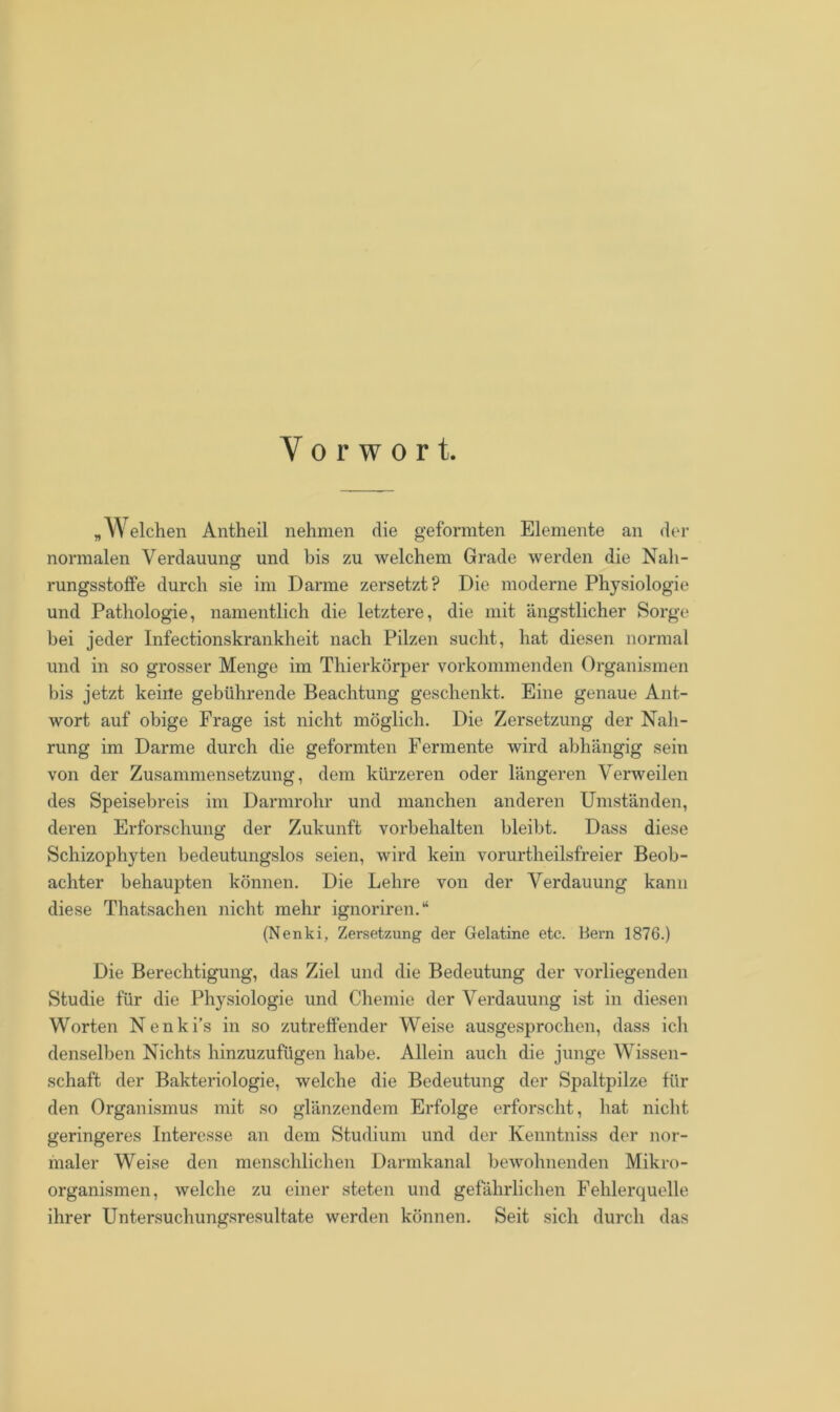 Vorwort. „Welchen Antheil nehmen die geformten Elemente an der normalen Verdauung und bis zu welchem Grade werden die Nah- rungsstoffe durch sie im Darme zersetzt? Die moderne Physiologie und Pathologie, namentlich die letztere, die mit ängstlicher Sorge bei jeder Infectionskrankheit nach Pilzen sucht, hat diesen normal und in so grosser Menge im Thierkörper vorkommenden Organismen bis jetzt keine gebührende Beachtung geschenkt. Eine genaue Ant- wort auf obige Frage ist nicht möglich. Die Zersetzung der Nah- rung im Darme durch die geformten Fermente wird abhängig sein von der Zusammensetzung, dem kürzeren oder längeren Verweilen des Speisebreis im Darmrohr und manchen anderen Umständen, deren Erforschung der Zukunft Vorbehalten bleibt. Dass diese Schizophyten bedeutungslos seien, wird kein vorurtheilsfreier Beob- achter behaupten können. Die Lehre von der Verdauung kann diese Thatsachen nicht mehr ignoriren.“ (Nenki, Zersetzung der Gelatine etc. Bern 1876.) Die Berechtigung, das Ziel und die Bedeutung der vorliegenden Studie für die Physiologie und Chemie der Verdauung ist in diesen Worten Nenki’s in so zutreffender Weise ausgesprochen, dass ich denselben Nichts hinzuzufügen habe. Allein auch die junge Wissen- schaft der Bakteriologie, welche die Bedeutung der Spaltpilze für den Organismus mit so glänzendem Erfolge erforscht, hat nicht geringeres Interesse an dem Studium und der Kenntniss der nor- maler Weise den menschlichen Darmkanal bewohnenden Mikro- organismen, welche zu einer steten und gefährlichen Fehlerquelle ihrer Untersuchungsresultate werden können. Seit sich durch das