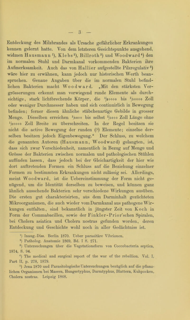 Entdeckung des Milzbrandes als Ursache gefährlicher Erkrankungen kennen gelernt hatte. Von dem letzteren Gesichtspunkte ausgehend, widmen Hausmann x), Klebs* 2), Billroth3) und Woodward4) den im normalen Stuhl und Darmkanal vorkommenden Bakterien ihre Aufmerksamkeit. Auch das von Hallier aufgestellte Pilzregulativ5) wäre hier zu erwähnen, kann jedoch nur historischen Werth bean- spruchen. Genaue Angaben über die im normalen Stuhl befind- lichen Bakterien macht Wood ward. „Mit den stärksten Ver- grösserungen erkennt man vorwiegend runde Elemente als durch- sichtige, stark lichtbrechende Körper, die ^20000 bis ^50000 Zoll oder weniger Durchmesser haben und sich continuirlich in Bewegung befinden; ferner diesen ähnliche stäbchenartige Gebilde in grosser Menge. Dieselben erreichen V8000 bis selbst x/s000 Zoll Länge ohne x/2oooo Zoll Breite zu überschreiten. In der Regel besitzen sie nicht die active Bewegung der runden (?) Elemente; einzelne der- selben besitzen jedoch Eigenbewegung.“ Der Schluss, zu welchem die genannten Autoren (Hausmann, Wood ward) gelangten, ist, dass sich zwar Verschiedenheit, namentlich in Bezug auf Menge und Grösse der Bakterien zwischen normalen und pathologischen Stühlen auffinden lassen, dass jedoch bei der Gleichartigkeit der hier wie dort auftretenden Formen ein Schluss auf die Beziehung einzelner Formen zu bestimmten Erkrankungen nicht zulässig sei. Allerdings, meint Woodward, ist die Uebereinstimmung der Form nicht ge- nügend, um die Identität derselben zu beweisen, und können ganz ähnlich aussehende Bakterien sehr verschiedene Wirkungen ausüben. Die ersten gut charakterisirten, aus dem Darminhalt gezüchteten Mikroorganismen, die auch wieder vom Darmkanal aus pathogene Wir- kungen entfalten, sind bekanntlich in jüngster Zeit von Koch in Form der Commabacillen, sowie der Finkler-Prior’schen Spiralen, bei Cholera asiatica und Cholera nostras gefunden worden, deren Entdeckung und Geschichte wohl noch in aller Gedächtniss ist. *) Inaug.-Diss. Berlin 1870. Ueber parasitäre Vibrionen. 2) Patholog. Anatomie 1869, Bd. I S. 271. 3) Untersuchungen über die Vegetationsform von Coccobacteria septica, 1874, S. 94. 4) The medical and surgical report of tbe war of the rebellion. Vol. I, Part II, p. 278, 1879. 5) Jena 1870 und Parasitologische Untersuchungen bezüglich auf die pflanz- lichen Organismen bei Masern, Hungertyphus, Darmtyphus, Blattern, Kuhpocken, Cholera nostras. Leipzig 1868.