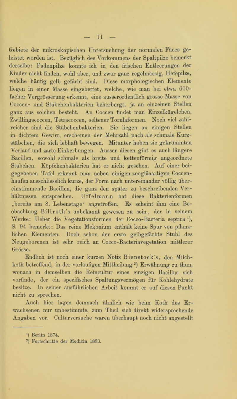 Gebiete der mikroskopischen Untersuchung der normalen Fäces ge- leistet worden ist. Bezüglich des Vorkommens der Spaltpilze bemerkt derselbe: Fadenpilze konnte ich in den frischen Entleerungen der Kinder nicht finden, wohl aber, und zwar ganz regelmässig, Hefepilze, welche häufig gelb gefärbt sind. Diese morphologischen Elemente liegen in einer Masse eingebettet, welche, wie man bei etwa 600- facher Vergrösserung erkennt, eine ausserordentlich grosse Masse von Coccen- und Stäbchenbakterien beherbergt, ja an einzelnen Stellen ganz aus solchen besteht. An Coccen findet man Einzelkügelchen, Zwillingscoccen, Tetracoccen, seltener Torulaformen. Noch viel zahl- reicher sind die Stäbchenbakterien. Sie liegen an einigen Stellen in dichtem Gewirr, erscheinen der Mehrzahl nach als schmale Kurz- stäbchen, die sich lebhaft bewegen. Mitunter haben sie gekrümmten Verlauf und zarte Einkerbungen. Ausser diesen gibt es auch längere Bacillen, sowohl schmale als breite und kettenförmig angeordnete Stäbchen. Köpfchenbakterien hat er nicht gesehen. Auf einer bei- gegebenen Tafel erkennt man neben einigen zoogläaartigen Coccen- haufen ausschliesslich kurze, der Form nach untereinander völlig über- einstimmende Bacillen, die ganz den später zu beschreibenden Ver- hältnissen entsprechen. Uffelmann hat diese Bakterienformen „bereits am 8. Lebenstage“ angetroffen. Es scheint ihm eine Be- obachtung Billroth’s unbekannt gewesen zu sein, der in seinem Werke: Ueber die Vegetationsformen der Cocco-Bacteria septica *), S. 94 bemerkt: Das reine Mekonium enthält keine Spur von pflanz- lichen Elementen. Doch schon der erste gelbgefärbte Stuhl des Neugeborenen ist sehr reich an Cocco-Bacteriavegetation mittlerer Grösse. Endlich ist noch einer kurzen Notiz Bienstock’s, den Milch- koth betreffend, in der vorläufigen Mittheilung l 2) Erwähnung zu thun, wonach in demselben die Reincultur eines einzigen Bacillus sich vorfinde, der ein specifisches Spaltungsvermögen für Kohlehydrate besitze. In seiner ausführlichen Arbeit kommt er auf diesen Punkt nicht zu sprechen. Auch hier lagen demnach ähnlich wie beim Koth des Er- wachsenen nur unbestimmte, zum Theil sich direkt widersprechende Angaben vor. Culturversuche waren überhaupt noch nicht angestellt l) Berlin 1874. J) Fortschritte der Medicin 1883.