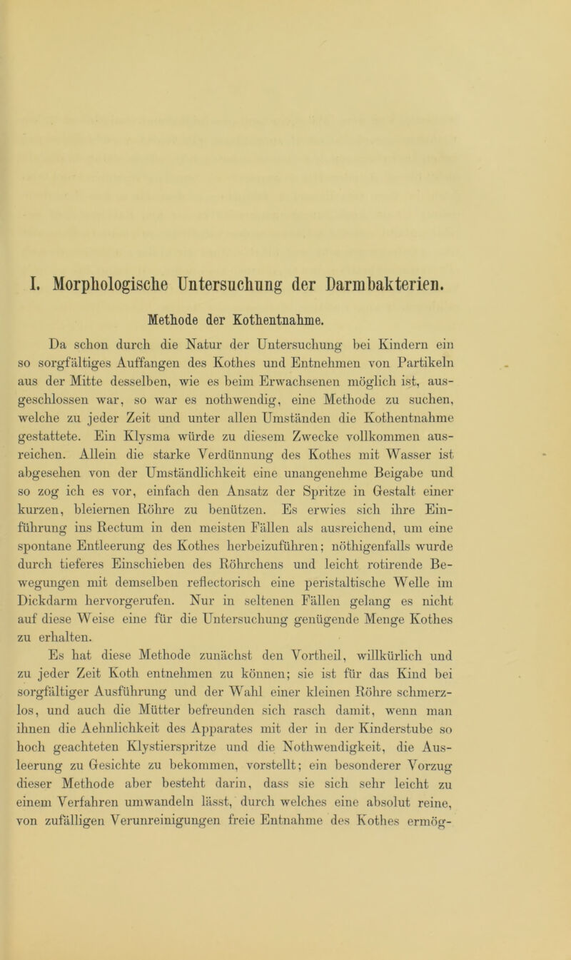 I. Morphologische Untersuchung der Darm hak terieu. Methode der Kotlientnahme. Da schon durch die Natur der Untersuchung bei Kindern ein so sorgfältiges Auffangen des Kothes und Entnehmen von Partikeln aus der Mitte desselben, wie es beim Erwachsenen möglich ist, aus- geschlossen war, so war es nothwendig, eine Methode zu suchen, welche zu jeder Zeit und unter allen Umständen die Kotlientnahme gestattete. Ein Klysma würde zu diesem Zwecke vollkommen aus- reichen. Allein die starke Verdünnung des Kothes mit Wasser ist abgesehen von der Umständlichkeit eine unangenehme Beigabe und so zog ich es vor, einfach den Ansatz der Spritze in Gestalt einer kurzen, bleiernen Röhre zu benützen. Es erwies sich ihre Ein- führung ins Rectum in den meisten Fällen als ausreichend, um eine spontane Entleerung des Kothes herbeizuführen; nöthigenfalls wurde durch tieferes Einschieben des Röhrchens und leicht rotirende Be- wegungen mit demselben reflectorisch eine peristaltische Welle im Dickdarm hervorgerufen. Nur in seltenen Fällen gelang es nicht auf diese Weise eine für die Untersuchung genügende Menge Kothes zu erhalten. Es hat diese Methode zunächst den Vortheil, willkürlich und zu jeder Zeit Ivotli entnehmen zu können; sie ist für das Kind bei sorgfältiger Ausführung und der Wahl einer kleinen Röhre schmerz- los, und auch die Mütter befreunden sich rasch damit, wenn man ihnen die Aehnlichkeit des Apparates mit der in der Kinderstube so hoch geachteten Klystierspritze und die Nothwendigkeit, die Aus- leerung zu Gesichte zu bekommen, vorstellt; ein besonderer Vorzug dieser Methode aber besteht darin, dass sie sich sehr leicht zu einem Verfahren umwandeln lässt, durch welches eine absolut reine, von zufälligen Verunreinigungen freie Entnahme des Kothes ermög-