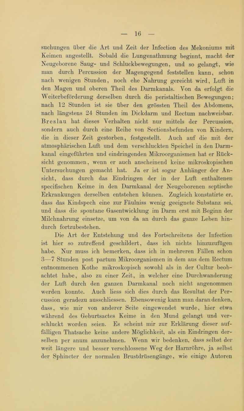 suchungen über die Art und Zeit der Infection des Mekoniums mit Keimen angestellt. Sobald die Lungenathmung beginnt, macht der Neugeborene Saug- und Schluckbewegungen, und so gelangt, wie man durch Percussion der Magengegend feststellen kann, schon nach wenigen Stunden, noch ehe Nahrung gereicht wird, Luft in den Magen und oberen Theil des Darmkanals. Von da erfolgt die Weiterbeförderung derselben durch die peristaltischen Bewegungen; nach 12 Stunden ist sie über den grössten Theil des Abdomens, nach längstens 24 Stunden im Dickdarm und Rectum nachweisbar. Breslau hat dieses Verhalten nicht nur mittels der Percussion, sondern auch durch eine Reihe von Sectionsbefunden von Kindern, die in dieser Zeit gestorben, festgestellt. Auch auf die mit der atmosphärischen Luft und dem verschluckten Speichel in den Darm- kanal eingeführten und eindringenden Mikroorganismen hat er Rück- sicht genommen, wenn er auch anscheinend keine mikroskopischen Untersuchungen gemacht hat. Ja er ist sogar Anhänger der An- sicht, dass durch das Eindringen der in der Luft enthaltenen specifischen Keime in den Darmkanal der Neugeborenen septische Erkrankungen derselben entstehen können. Zugleich konstatirte er, dass das Kindspech eine zur Fäulniss wenig geeignete Substanz sei, und dass die spontane Gasentwicklung im Darm erst mit Beginn der Milchnahrung einsetze, um von da an durch das ganze Leben hin- durch fortzubestehen. Die Art der Entstehung und des Fortschreitens der Infection ist hier so zutreffend geschildert, dass ich nichts hinzuzufügen habe. Nur muss ich bemerken, dass ich in mehreren Fällen schon 3—7 Stunden post partum Mikroorganismen in dem aus dem Rectum entnommenen Kothe mikroskopisch sowohl als in der Cultur beob- achtet habe, also zu einer Zeit, in welcher eine Durchwanderung der Luft durch den ganzen Darmkanal noch nicht angenommen werden konnte. Auch liess sich dies durch das Resultat der Per- cussion geradezu ausschliessen. Ebensowenig kann man daran denken, dass, wie mir von anderer Seite eingewendet wurde, hier etwa während des Geburtsactes Keime in den Mund gelangt und ver- schluckt worden seien. Es scheint mir zur Erklärung dieser auf- fälligen Thatsache keine andere Möglichkeit, als ein Eindringen der- selben per anum anzunehmen. Wenn wir bedenken, dass selbst der weit längere und besser verschlossene Weg der Harnröhre, ja selbst der Sphincter der normalen Brustdrüsengänge, wie einige Autoren