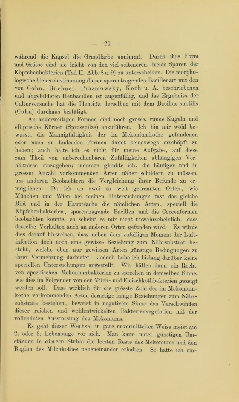 während die Kapsel die Grundfarbe annimmt. Durch ihre Form und Grösse sind sie leicht von den viel selteneren, freien Sporen der Köpfchenbakterien (Taf. II, Abb.8u. 9) zu unterscheiden. Die morpho- logische Uebereinstimmung dieser sporentragenden Bacillenart mit den von Cohn, Büchner, Prazmowsky, Koch u. A. beschriebenen und abgebildeten Heubacillen ist augenfällig, und das Ergebniss der Culturversuche hat die Identität derselben mit dem Bacillus subtilis (Cohn) durchaus bestätigt. An anderweitigen Formen sind noch grosse, runde Kugeln und elliptische Körner (Sprosspilze) anzuführen. Ich bin mir wohl be- wusst, die Mannigfaltigkeit der im Mekoniumkothe gefundenen oder noch zu findenden Formen damit keineswegs erschöpft zu haben; auch halte ich es nicht für meine Aufgabe, auf diese zum Theil von unberechenbaren Zufälligkeiten abhängigen Ver- hältnisse einzugehen; indessen glaubte ich, die häufiger und in grosser Anzahl vorkommenden Arten näher schildern zu müssen, um anderen Beobachtern die Vergleichung ihrer Befunde zu er- möglichen. Da ich an zwei so weit getrennten Orten, wie München und Wien bei meinen Untersuchungen fast das gleiche Bild und in der Hauptsache die nämlichen Arten, speciell die Köpfchenbakterien, sporentragende Bacillen und die Coccenfonnen beobachten konnte, so scheint es mir nicht unwahrscheinlich, dass dasselbe Verhalten auch an anderen Orten gefunden wird. Es würde dies darauf hinweisen, dass neben dem zufälligen Moment der Luft- infection doch noch eine gewisse Beziehung zum Nährsubstrat be- steht, welche eben nur gewissen Arten günstige Bedingungen zu ihrer Vermehrung darbietet. Jedoch habe ich bislang darüber keine speciellen Untersuchungen angestellt. Wir hätten dann ein Recht, von specifischen Mekoniumbakterien zu sprechen in demselben Sinne, wie dies im Folgenden von den Milch- und Fleischkothbakterien gezeigt werden soll. Dass wirklich für die grösste Zahl der im Mekonium- kothe vorkommenden Arten derartige innige Beziehungen zum Nähr- substrate bestehen, beweist in negativem Sinne das Verschwinden dieser reichen und wohlentwickelten Bakterienvegetation mit der vollendeten Ausstossung des Mekoniums. Es geht dieser Wechsel in ganz unvermittelter Weise meist am 2. oder 3. Lebenstage vor sich. Man kann unter günstigen Um- ständen in einem Stuhle die letzten Reste des Mekoniums und den Beginn des Milchkothes nebeneinander erhalten. So hatte ich ein-