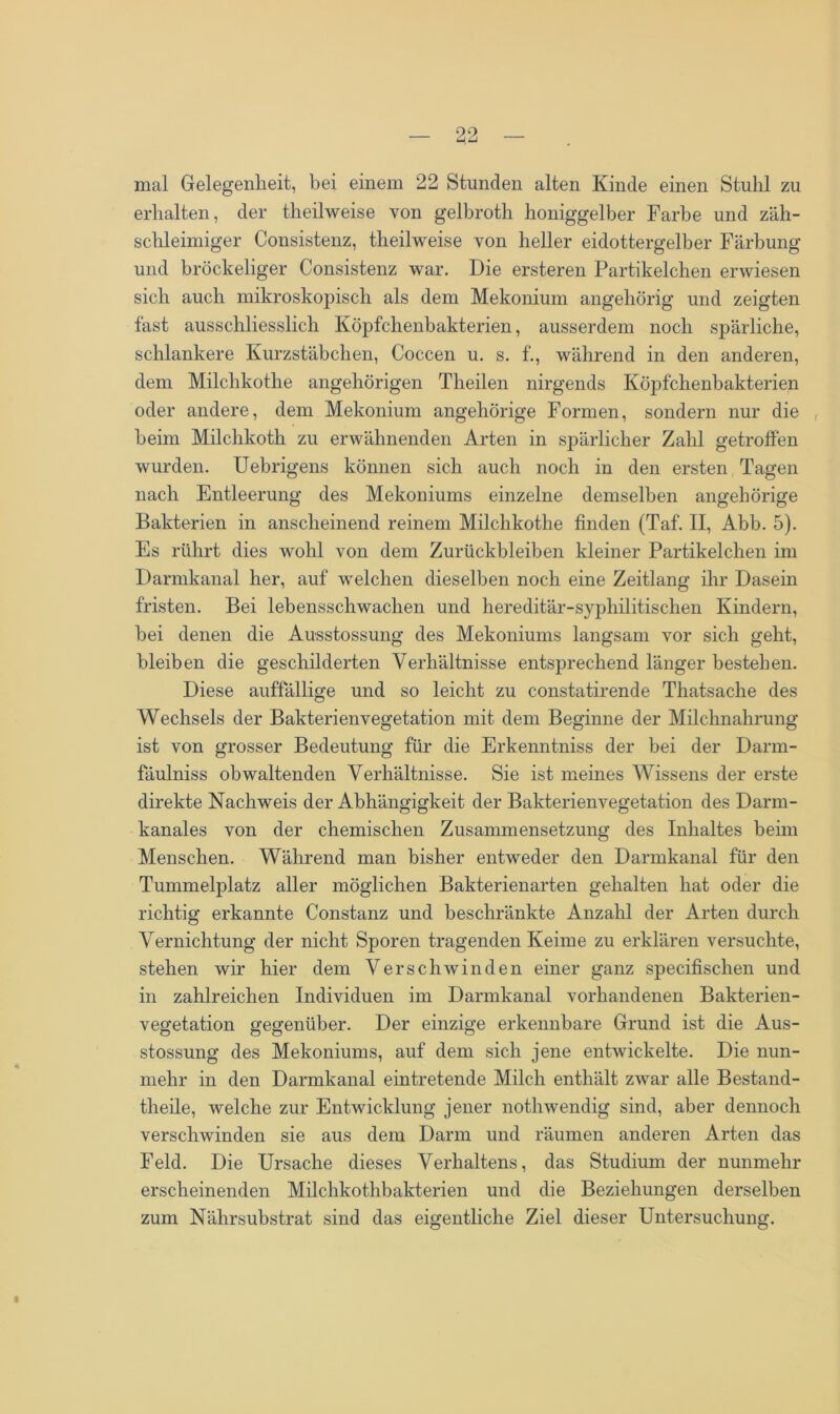 mal Gelegenheit, bei einem 22 Stunden alten Kinde einen Stuhl zu erhalten, der theilweise von gelbroth honiggelber Farbe und zäh- schleimiger Consistenz, theilweise von heller eidottergelber Färbung und bröckeliger Consistenz war. Die ersteren Partikelchen erwiesen sich auch mikroskopisch als dem Mekonium angehörig und zeigten fast ausschliesslich Köpfchenbakterien, ausserdem noch spärliche, schlankere Kurzstäbchen, Coccen u. s. f., während in den anderen, dem Milchkothe angehörigen Theilen nirgends Köpfchenbakterien oder andere, dem Mekonium angehörige Formen, sondern nur die beim Milclikotk zu erwähnenden Arten in spärlicher Zahl getroffen wurden. Uebrigens können sich auch noch in den ersten Tagen nach Entleerung des Mekoniums einzelne demselben angehörige Bakterien in anscheinend reinem Milchkothe finden (Taf. II, Abb. 5). Es rührt dies wohl von dem Zurückbleiben kleiner Partikelchen im Darmkanal her, auf welchen dieselben noch eine Zeitlang ihr Dasein fristen. Bei lebensschwachen und hereditär-syphilitischen Kindern, bei denen die Ausstossung des Mekoniums langsam vor sich geht, bleiben die geschilderten Verhältnisse entsprechend länger bestehen. Diese auffällige und so leicht zu constatirende Thatsache des Wechsels der Bakterienvegetation mit dem Beginne der Milchnahrung ist von grosser Bedeutung für die Erkenntniss der bei der Dann- fäulniss obwaltenden Verhältnisse. Sie ist meines Wissens der erste direkte Nachweis der Abhängigkeit der Bakterienvegetation des Darm- kanales von der chemischen Zusammensetzung des Inhaltes beim Menschen. Während man bisher entweder den Darmkanal für den Tummelplatz aller möglichen Bakterienarten gehalten hat oder die richtig erkannte Constanz und beschränkte Anzahl der Arten durch Vernichtung der nicht Sporen tragenden Keime zu erklären versuchte, stehen wir hier dem Verschwinden einer ganz specifischen und in zahlreichen Individuen im Dannkanal vorhandenen Bakterien- vegetation gegenüber. Der einzige erkennbare Grund ist die Aus- stossung des Mekoniums, auf dem sich jene entwickelte. Die nun- mehr in den Darmkanal eintretende Milch enthält zwar alle Bestand- tlieile, welche zur Entwicklung jener nothwendig sind, aber dennoch verschwinden sie aus dem Darm und räumen anderen Arten das Feld. Die Ursache dieses Verhaltens, das Studium der nunmehr erscheinenden Milchkothbakterien und die Beziehungen derselben zum Nährsubstrat sind das eigentliche Ziel dieser Untersuchung.