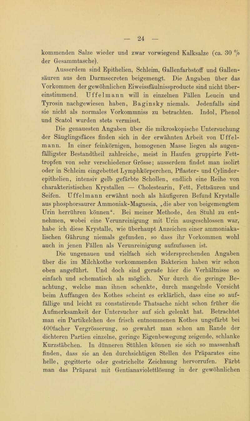 kommenden Salze wieder und zwar vorwiegend Kalksalze (ca. 30 °/o der Gesammtasche). Ausserdem sind Epithelien, Schleim, Gallenfarbstoff und Gallen- säuren aus den Darmsecreten beigemengt. Die Angaben über das Vorkommen der gewöhnlichen Eiweissfäulnissproducte sind nicht über- einstimmend. Uffelmann will in einzelnen Fällen Leucin und Tyrosin nachgewiesen haben, Baginsky niemals. Jedenfalls sind sie nicht als normales Vorkommniss zu betrachten. Indol, Phenol und Scatol wurden stets vermisst. Die genauesten Angaben über die mikroskopische Untersuchung der Säuglingsfäces finden sich in der erwähnten Arbeit von Uffel- mann. In einer feinkörnigen, homogenen Masse liegen als augen- fälligster Bestandtheil zahlreiche, meist in Haufen gruppirte Fett- tropfen von sehr verschiedener Grösse; ausserdem findet man isolirt oder in Schleim eingebettet Lymphkörperchen, Pflaster- und Cylinder- epithelien, intensiv gelb gefärbte Schollen, endlich eine Reihe von charakteristischen Krystallen — Cholestearin, Fett, Fettsäuren und Seifen. Uffelmann erwähnt noch als häufigeren Befund Krystalle aus phosphorsaurer Ammoniak-Magnesia, „die aber von beigemengtem Urin herrühren können“. Bei meiner Methode, den Stuhl zu ent- nehmen, wobei eine Verunreinigung mit Urin ausgeschlossen war, habe ich diese Krystalle, wie überhaupt Anzeichen einer ammoniaka- lischen Gährung niemals gefunden, so dass ihr Vorkommen wohl auch in jenen Fällen als Verunreinigung aufzufassen ist. Die ungenauen und vielfach sich widersprechenden Angaben über die im Milchkothe vorkommenden Bakterien haben wir schon oben angeführt. Und doch smd gerade hier die Verhältnisse so einfach und schematisch als möglich. Nur durch die geringe Be- achtung, welche man ihnen schenkte, durch mangelnde Vorsicht beim Auffangen des Kothes scheint es erklärlich, dass eine so auf- fällige und leicht zu constatirende Thatsache nicht schon früher die Aufmerksamkeit der Untersucher auf sich gelenkt hat. Betrachtet man ein Partikelchen des frisch entnommenen Kothes ungefärbt bei 400facher Vergrösserung, so gewahrt man schon am Rande der dichteren Partien einzelne, geringe Eigenbewegung zeigende, schlanke Kurzstäbchen. In dünneren Stühlen können sie sich so massenhaft finden, dass sie an den durchsichtigen Stellen des Präparates eine helle, gegitterte oder gestrichelte Zeichnung hervorrufen. Färbt man das Präparat mit Gentianaviolettlösung in der gewöhnlichen