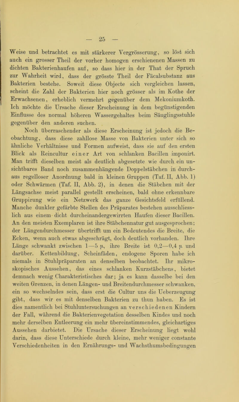 Weise und betrachtet es mit stärkerer Yergrösserung, so löst sich auch ein grosser Theil der vorher homogen erschienenen Massen zu dichten Bakterienhaufen auf , so dass hier in der That der Spruch zur Wahrheit wird, dass der grösste Theil der Fäcalsubstanz aus Bakterien bestehe. Soweit diese Objecte sich vergleichen lassen, scheint die Zahl der Bakterien hier noch grösser als im Kothe der Erwachsenen, erheblich vermehrt gegenüber dem Mekoniumkoth. Ich möchte die Ursache dieser Erscheinung in dem begünstigenden Einflüsse des normal höheren Wassergehaltes beim Säuglingsstuhle gegenüber den anderen suchen. Noch überraschender als diese Erscheinung ist jedoch die Be- obachtung, dass diese zahllose Masse von Bakterien unter sich so ähnliche Verhältnisse und Formen aufweist, dass sie auf den ersten Blick als Reincultur einer Art von schlanken Bacillen imponirt. Man trifft dieselben meist als deutlich abgesetzte wie durch ein un- sichtbares Band noch zusammenhängende Doppelstäbchen in durch- aus regelloser Anordnung bald in kleinen Gruppen (Taf. II, Abb. 1) oder Schwärmen (Taf. II, Abb. 2), in denen die Stäbchen mit der Längsachse meist parallel gestellt erscheinen, bald ohne erkennbare Gruppirung wie ein Netzwerk das ganze Gesichtsfeld erfüllend. Manche dunkler gefärbte Stellen des Präparates bestehen ausschliess- lich aus einem dicht durcheinandergewirrten Haufen dieser Bacillen. An den meisten Exemplaren ist ihre Stäbchennatur gut ausgesprochen; der Längendurchmesser übertrifft um ein Bedeutendes die Breite, die Ecken, wenn auch etwas abgeschrägt, doch deutlich vorhanden. Ihre Länge schwankt zwischen 1—5 ja, ihre Breite ist 0,2—0,4 [j. und darüber. Kettenbildung, Scheinfäden, endogene Sporen habe ich niemals in Stuhlpräparaten an denselben beobachtet. Ihr mikro- skopisches Aussehen, das eines schlanken Kurzstäbchens, bietet demnach wenig Charakteristisches dar; ja es kann dasselbe bei den weiten Grenzen, in denen Längen- und Breitendurchmesser schwanken, ein so wechselndes sein, dass erst die Cultur uns die Ueberzeugung gibt, dass wir es mit denselben Bakterien zu thun haben. Es ist dies namentlich bei Stuhluntersuchungen an verschiedenen Kindern der Fall, während die Bakterienvegetation desselben Kindes und noch mehr derselben Entleerung ein mehr übereinstimmendes, gleichartiges Aussehen darbietet. Die Ursache dieser Erscheinung liegt wohl darin, dass diese Unterschiede durch kleine, mehr weniger constante Verschiedenheiten in den Ernährungs- und Wachsthumsbedingungen