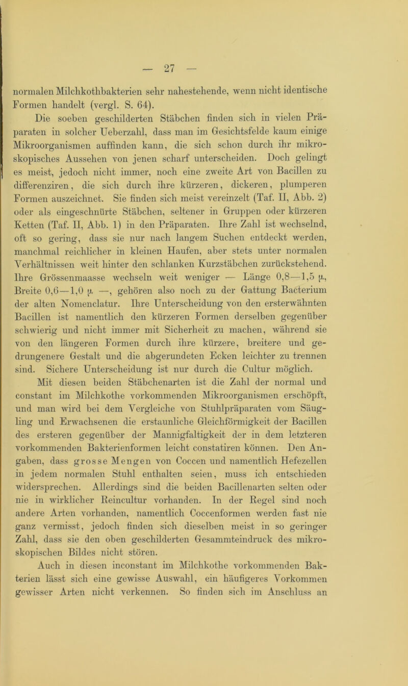 normalen Milchkothbakterien sehr nahestehende, wenn nicht identische Formen handelt (vergl. S. 64). Die soeben geschilderten Stäbchen finden sich in vielen Prä- paraten in solcher Ueberzahl, dass man im Gesichtsfelde kaum einige Mikroorganismen auffinden kann, die sich schon durch ihr mikro- skopisches Aussehen von jenen scharf unterscheiden. Doch gelingt es meist, jedoch nicht immer, noch eine zweite Art von Bacillen zu differenziren, die sich durch ihre kürzeren, dickeren, plumperen Formen auszeichnet. Sie finden sich meist vereinzelt (Taf. II, Abb. 2) oder als eingeschnürte Stäbchen, seltener in Gruppen oder kürzeren Ivetten (Taf. II, Abb. 1) in den Präparaten. Ihre Zahl ist wechselnd, oft so gering, dass sie nur nach langem Suchen entdeckt werden, manchmal reichlicher in kleinen Haufen, aber stets unter normalen Verhältnissen weit hinter den schlanken Kurzstäbchen zurückstehend. Ihre Grössenmaasse wechseln weit weniger — Länge 0,8—1,5 g, Breite 0,6 —1,0 g —, gehören also noch zu der Gattung Bacterium der alten Nomenclatur. Ihre Unterscheidung von den ersterwähnten Bacillen ist namentlich den kürzeren Formen derselben gegenüber schwierig und nicht immer mit Sicherheit zu machen, während sie von den längeren Formen durch ihre kürzere, breitere und ge- drungenere Gestalt und die abgerundeten Ecken leichter zu trennen sind. Sichere Unterscheidung ist nur durch die Cultur möglich. Mit diesen beiden Stäbchenarten ist die Zahl der normal und constant im Milchkothe vorkommenden Mikroorganismen erschöpft, und man wird bei dem Vergleiche von Stuhlpräparaten vom Säug- ling und Erwachsenen die erstaunliche Gleichförmigkeit der Bacillen des ersteren gegenüber der Mannigfaltigkeit der in dem letzteren vorkommenden Bakterienformen leicht constatiren können. Den An- gaben, dass grosse Mengen von Coccen und namentlich Hefezellen in jedem normalen Stuhl enthalten seien, muss ich entschieden widersprechen. Allerdings sind die beiden Bacillenarten selten oder nie in wirklicher Reincultur vorhanden. In der Regel sind noch andere Arten vorhanden, namentlich Coccenformen werden fast nie ganz vermisst, jedoch finden sich dieselben meist in so geringer Zahl, dass sie den oben geschilderten Gesammteindruck des mikro- skopischen Bildes nicht stören. Auch in diesen inconstant im Milchkothe vorkommenden Bak- terien lässt sich eine gewisse Auswahl, ein häufigeres Vorkommen gewisser Arten nicht verkennen. So finden sich im Anschluss an
