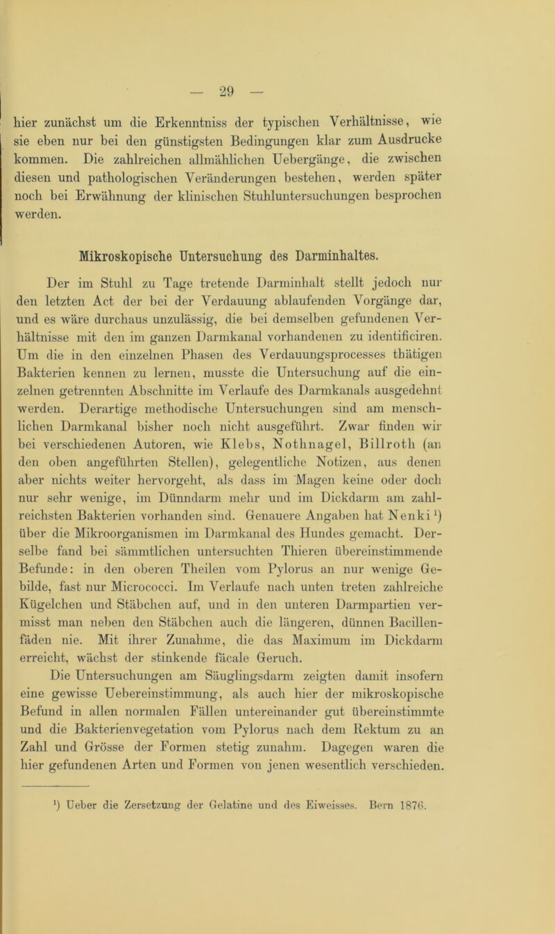 hier zunächst um die Erkenntniss der typischen Verhältnisse, wie sie eben nur bei den günstigsten Bedingungen klar zum Ausdrucke kommen. Die zahlreichen allmählichen Uebergänge, die zwischen diesen und pathologischen Veränderungen bestehen, werden später noch bei Erwähnung der klinischen Stuhluntersuchungen besprochen werden. Mikroskopische Untersuchung des Darminhaltes. Der im Stuhl zu Tage tretende Darminhalt stellt jedoch nur den letzten Act der bei der Verdauung ablaufenden Vorgänge dar, und es wäre durchaus unzulässig, die bei demselben gefundenen Ver- hältnisse mit den im ganzen Darmkanal vorhandenen zu identificiren. Um die in den einzelnen Phasen des Verdauungsprocesses thätigen Bakterien kennen zu lernen, musste die Untersuchung auf die ein- zelnen getrennten Abschnitte im Verlaufe des Darmkanals ausgedehnt werden. Derartige methodische Untersuchungen sind am mensch- lichen Darmkanal bisher noch nicht ausgeführt. Zwar finden wir bei verschiedenen Autoren, wie Klebs, Nothnagel, Billrotli (an den oben angeführten Stellen), gelegentliche Notizen, aus denen aber nichts weiter hervorgeht, als dass im Magen keine oder doch nur sehr wenige, im Dünndarm mehr und im Dickdarm am zahl- reichsten Bakterien vorhanden sind. Genauere Angaben hat Nenkix) über die Mikroorganismen im Darmkanal des Hundes gemacht. Der- selbe fand bei sämmtlichen untersuchten Thieren übereinstimmende Befunde: in den oberen Theilen vom Pylorus an nur wenige Ge- bilde, fast nur Micrococci. Im Verlaufe nach unten treten zahlreiche Kügelchen und Stäbchen auf, und in den unteren Darmpartien ver- misst man neben den Stäbchen auch die längeren, dünnen Bacillen- fäden nie. Mit ihrer Zunahme, die das Maximum im Dickdarm erreicht, wächst der stinkende fäcale Geruch. Die Untersuchungen am Säuglingsdarm zeigten damit insofern eine gewisse Uebereinstimmung, als auch hier der mikroskopische Befund in allen normalen Fällen untereinander gut übereinstimmte und die Bakterienvegetation vom Pylorus nach dem Rektum zu an Zahl und Grösse der Formen stetig zunahm. Dagegen waren die hier gefundenen Arten und Formen von jenen wesentlich verschieden. Ueber die Zersetzung der Gelatine und des Eiweisses. Bern 187G.