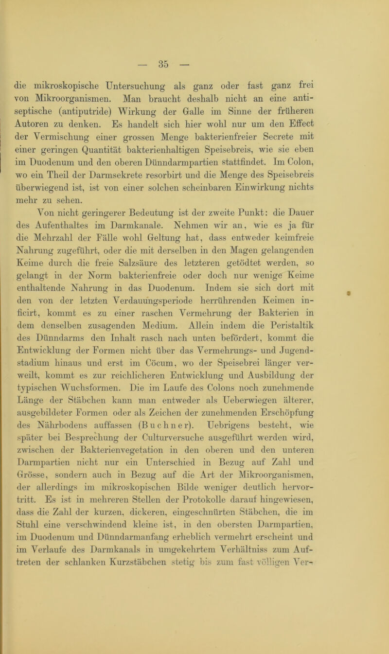 die mikroskopische Untersuchung als ganz oder fast ganz frei von Mikroorganismen. Man braucht deshalb nicht an eine anti- septische (antiputride) Wirkung der Galle im Sinne der früheren Autoren zu denken. Es handelt sich hier wohl nur um den Effect der Vermischung einer grossen Menge bakterienfreier Secrete mit einer geringen Quantität bakterienhaltigen Speisebreis, wie sie eben im Duodenum und den oberen Dünndarmpartien stattfindet. Im Colon, wo ein Theil der Darmsekrete resorbirt und die Menge des Speisebreis überwiegend ist, ist von einer solchen scheinbaren Einwirkung nichts mehr zu sehen. Von nicht geringerer Bedeutung ist der zweite Punkt: die Dauer des Aufenthaltes im Darmkanale. Nehmen wir an, wie es ja für die Mehrzahl der Fälle wohl Geltung hat, dass entweder keimfreie Nahrung zugeführt, oder die mit derselben in den Magen gelangenden Keime durch die freie Salzsäure des letzteren getödtet werden, so gelangt in der Norm bakterienfreie oder doch nur wenige Keime enthaltende Nahrung in das Duodenum. Indem sie sich dort mit den von der letzten Verdauungsperiode herrührenden Keimen in- ficirt, kommt es zu einer raschen Vermehrung der Bakterien in dem denselben zusagenden Medium. Allein indem die Peristaltik des Dünndarms den Inhalt rasch nach unten befördert, kommt die Entwicklung der Formen nicht über das Vermehrungs- und Jugend- stadium hinaus und erst im Cöcum, wo der Speisebrei länger ver- weilt, kommt es zur reichlicheren Entwicklung und Ausbildung der typischen Wuchsformen. Die im Laufe des Colons noch zunehmende Länge der Stäbchen kann man entweder als Ueberwiegen älterer, ausgebildeter Formen oder als Zeichen der zunehmenden Erschöpfung des Nährbodens auffassen (Büchner). Uebrigens besteht, wie später bei Besprechung der Culturversuche ausgeführt werden wird, zwischen der Bakterienvegetation in den oberen und den unteren Darmpartien nicht nur ein Unterschied in Bezug auf Zahl und Grösse, sondern auch in Bezug auf die Art der Mikroorganismen, der allerdings im mikroskopischen Bilde weniger deutlich hervor- tritt. Es ist in mehreren Stellen der Protokolle darauf hingewiesen, dass die Zahl der kurzen, dickeren, eingeschnürten Stäbchen, die im Stuhl eine verschwindend kleine ist, in den obersten Darmpartien, im Duodenum und Dünndarmanfang erheblich vermehrt erscheint und im Verlaufe des Darmkanals in umgekehrtem Verhältniss zum Auf- treten der schlanken Kurzstäbchen stetig bis zum fast völligen Ver-