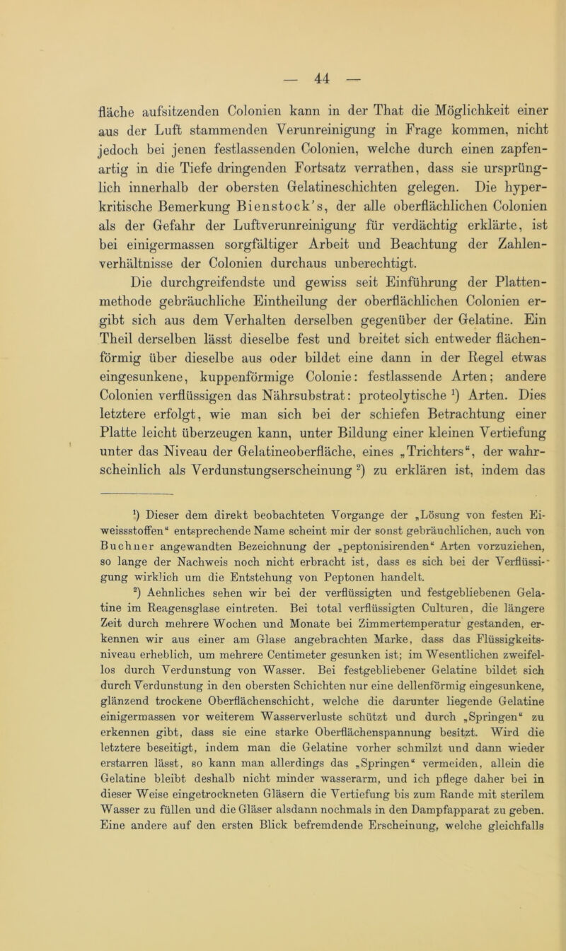 fläche aufsitzenden Colonien kann in der Tliat die Möglichkeit einer aus der Luft stammenden Verunreinigung in Frage kommen, nicht jedoch bei jenen festlassenden Colonien, welche durch einen zapfen- artig in die Tiefe dringenden Fortsatz verrathen, dass sie ursprüng- lich innerhalb der obersten Gelatineschichten gelegen. Die hyper- kritische Bemerkung Bienstock’s, der alle oberflächlichen Colonien als der Gefahr der Luftverunreinigung für verdächtig erklärte, ist bei einigermassen sorgfältiger Arbeit und Beachtung der Zahlen- verhältnisse der Colonien durchaus unberechtigt. Die durchgreifendste und gewiss seit Einführung der Platten- methode gebräuchliche Eintheilung der oberflächlichen Colonien er- gibt sich aus dem Verhalten derselben gegenüber der Gelatine. Ein Theil derselben lässt dieselbe fest und breitet sich entweder flächen- förmig über dieselbe aus oder bildet eine dann in der Regel etwas eingesunkene, kuppenförmige Colonie: festlassende Arten; andere Colonien verflüssigen das Nährsubstrat: proteolytische1) Arten. Dies letztere erfolgt, wie man sich bei der schiefen Betrachtung einer Platte leicht überzeugen kann, unter Bildung einer kleinen Vertiefung unter das Niveau der Gelatineoberfläche, eines „Trichters“, der wahr- scheinlich als Verdunstungserscheinung 2) zu erklären ist, indem das ') Dieser dem direkt beobachteten Vorgänge der „Lösung von festen Ei- weissstoffen“ entsprechende Name scheint mir der sonst gebräuchlichen, auch von Büchner angewandten Bezeichnung der „peptonisirenden“ Arten vorzuziehen, so lange der Nachweis noch nicht erbracht ist, dass es sich bei der Verflüssi- gung wirklich um die Entstehung von Peptonen handelt. 2) Aehnliches sehen wir bei der verflüssigten und festgebliebenen Gela- tine im Reagensglase eintreten. Bei total verflüssigten Culturen, die längere Zeit durch mehrere Wochen und Monate bei Zimmertemperatur gestanden, er- kennen wir aus einer am Glase angebrachten Marke, dass das Flüssigkeits- niveau erheblich, um mehrere Centimeter gesunken ist; im Wesentlichen zweifel- los durch Verdunstung von Wasser. Bei festgebliebener Gelatine bildet sich durch Verdunstung in den obersten Schichten nur eine dellenförmig eingesunkene, glänzend trockene Oberflächenschicht, welche die darunter liegende Gelatine einigermassen vor weiterem Wasserverluste schützt und durch „Springen“ zu erkennen gibt, dass sie eine starke Oberflächenspannung besitzt. Wird die letztere beseitigt, indem man die Gelatine vorher schmilzt und dann wieder erstarren lässt, so kann man allerdings das „Springen“ vermeiden, allein die Gelatine bleibt deshalb nicht minder wasserarm, und ich pflege daher bei in dieser Weise eingetrockneten Gläsern die Vertiefung bis zum Rande mit sterilem Wasser zu füllen und die Gläser alsdann nochmals in den Dampfapparat zu geben. Eine andere auf den ersten Blick befremdende Erscheinung, welche gleichfalls