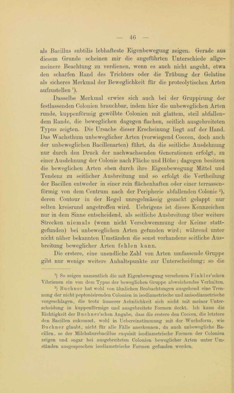 als Bacillus subtilis lebhafteste Eigenbewegung zeigen. Gerade aus diesem Grunde scheinen mir die angeführten Unterschiede allge- meinere Beachtung zu verdienen, wenn es auch nicht angeht, etwa den scharfen Rand des Trichters oder die Trübung der Gelatine als sicheres Merkmal der Beweglichkeit für die proteolytischen Arten aufzustellen '). Dasselbe Merkmal erwies sich auch bei der Gruppirung der festlassenden Colonien brauchbar, indem hier die unbeweglichen Arten runde, kuppenförmig gewölbte Colonien mit glattem, steil abfallen- dem Rande, die beweglichen dagegen flachen, seitlich ausgebreiteten Typus zeigten. Die Ursache dieser Erscheinung liegt auf der Hand. Das Wachstlium unbeweglicher Arten (vorwiegend Coccen, doch auch der unbeweglichen Bacillenarten) führt, da die seitliche Ausdehnung nur durch den Druck der nachwachsenden Generationen erfolgt, zu einer Ausdehnung der Colonie nach Fläche und Höhe; dagegen besitzen die beweglichen Arten eben durch ihre Eigenbewegung Mittel und Tendenz zu seitlicher Ausbreitung und so erfolgt die Vertheilung der Bacillen entweder in einer rein flächenhaften oder einer terrassen- förmig von dem Centrum nach der Peripherie abfallenden Colonie * 2), deren Contour in der Regel unregelmässig gezackt gelappt nur selten kreisrund angetroffen wird. Uebrigens ist dieses Kennzeichen nur in dem Sinne entscheidend, als seitliche Ausbreitung über weitere Strecken niemals (wenn nicht Verschwemmung der Keime statt- gefunden) bei unbeweglichen Arten gefunden wird; während unter nicht näher bekannten Umständen die sonst vorhandene seitliche Aus- breitung beweglicher Arten fehlen kann. Die erstere, eine unendliche Zahl von Arten umfassende Gruppe gibt nur wenige weitere Anhaltspunkte zur Unterscheidung; so die b So zeigen namentlich die mit Eigenbewegung versehenen Finkler’schen Vibrionen ein von dem Typus der beweglichen Gruppe abweichendes Verhalten. 2) Büchner hat wohl von ähnlichen Beobachtungen ausgehend eine Tren- nung der nicht peptonisirenden Colonien in isodiametrische und anisodiametrische vorgeschlagen, die trotz äusserer Aehnlichkeit sich nicht mit meiner Unter- scheidung in kuppenförmige und ausgebreitete Formen deckt. Ich kann die Richtigkeit der Buchner’schen Angabe, dass die erstere den Coccen, die letztere den Bacillen zukommt, wohl in Uebereinstimmung mit der Wuchsform, wie Büchner glaubt, nicht für alle Fälle anerkennen, da auch unbewegliche Ba- cillen, so der Milchsäurebacillus exquisit isodiametrische Formen der Colonien zeigen und sogar bei ausgebreiteten Colonien beweglicher Arten unter Um- ständen ausgesprochen isodiametrische Formen gefunden werden.