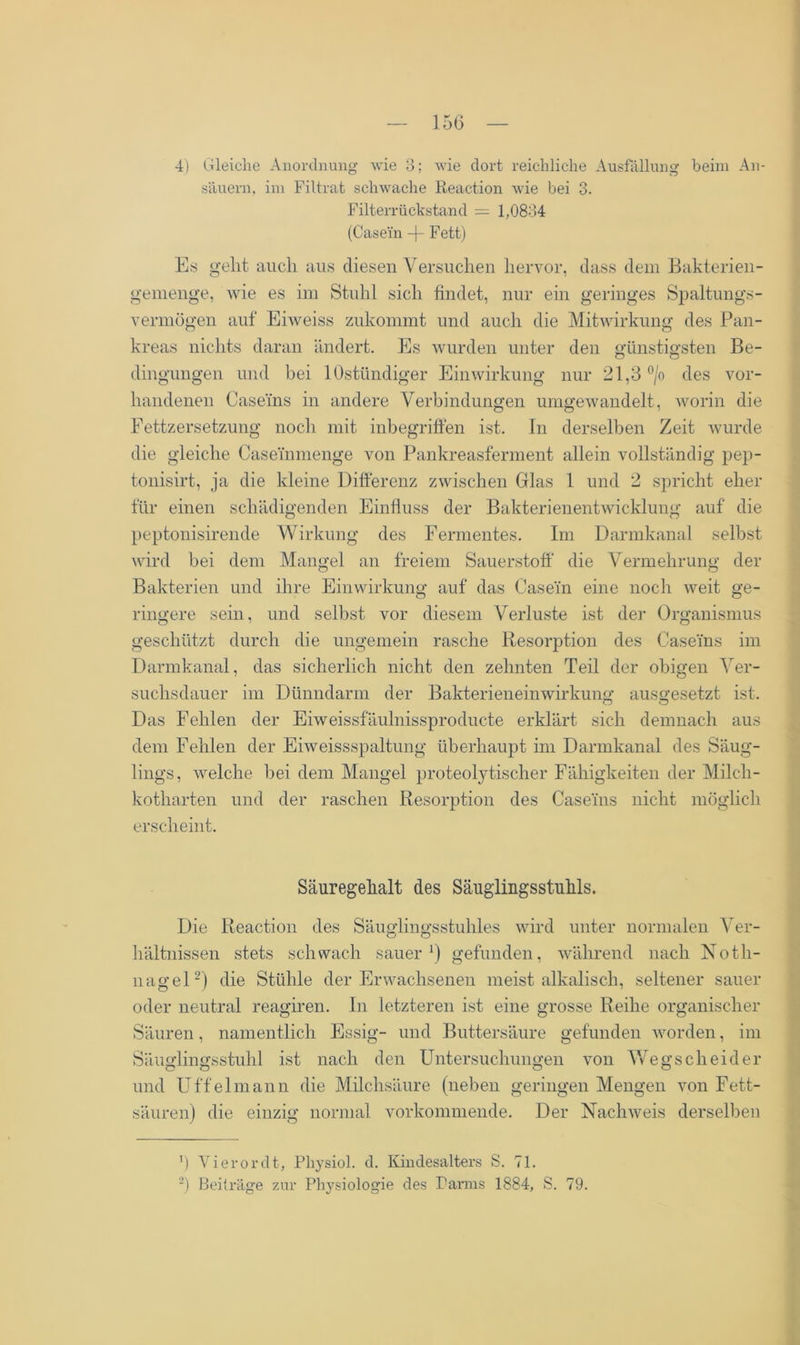 4) Gleiche Anordnung wie 3; wie dort reichliche Ausfüllung beim An- säuern, im Filtrat schwache Reaction wie bei 3. Filterrückstand = 1,0834 (Casein -f- Fett) Es gellt auch aus diesen Versuchen hervor, dass dem Bakterien- gemenge, wie es im Stuhl sich findet, nur ein geringes Spaltungs- Vermögen auf Eiweiss zukommt und auch die Mitwirkung des Pan- kreas nichts daran ändert. Es wurden unter den günstigsten Be- dingungen und bei lOstündiger Einwirkung nur 21,3 °/o des vor- handenen Caseins in andere Verbindungen umgewandelt, worin die Fettzersetzung noch mit inbegriffen ist. In derselben Zeit wurde die gleiche Caseinmenge von Pankreasferment allein vollständig pep- tonisirt, ja die kleine Differenz zwischen Glas 1 und 2 spricht eher für einen schädigenden Einfluss der Bakterienentwicklung auf die peptonisirende Wirkung des Fermentes. Im Darmkanal selbst wird bei dem Mangel an freiem Sauerstoff die Vermehrung der Bakterien und ihre Einwirkung auf das Casein eine noch weit ge- ringere sein, und selbst vor diesem Verluste ist der Organismus geschützt durch die ungemein rasche Resorption des Caseins im Darmkanal, das sicherlich nicht den zehnten Teil der obigen Ver- suchsdauer im Dünndarm der Bakterieneinwirkung’ ausgesetzt ist. Das Fehlen der Eiweissfäulnissproducte erklärt sich demnach aus dem Fehlen der Eiweissspaltung überhaupt im Darmkanal des Säug- lings, welche bei dem Mangel proteolytischer Fähigkeiten der Milch- kotharten und der raschen Resorption des Caseins nicht möglich erscheint. Säuregehalt des Säuglingsstuhls. Die Reaction des Säuglingsstuhles wird unter normalen Ver- hältnissen stets schwach sauer1) gefunden, während nach Noth- nagel2) die Stühle der Erwachsenen meist alkalisch, seltener sauer oder neutral reagiren. In letzteren ist eine grosse Reihe organischer Säuren, namentlich Essig- und Buttersäure gefunden worden, im Säuglingsstuhl ist nach den Untersuchungen von Wegscheider und Uffelmann die Milchsäure (neben geringen Mengen von Fett- säuren) die einzig normal vorkommende. Der Nachweis derselben fl Vierordt, Pliysiol. cf. Kindesalters S. 71. 2) Beiträge zur Physiologie des Panns 1884, S. 79.