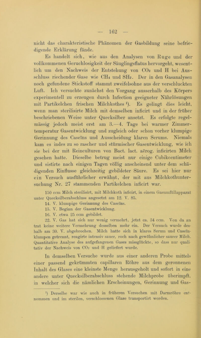 nicht das charakteristische Phänomen der Gasbildung seine befrie- digende Erklärung fände. Es handelt sich, wie aus den Analysen von Rüge und der vollkommenen Geruchlosigkeit der Säuglingsflatus hervorgeht, wesent- lich um den Nachweis der Entstehung von CO2 und H bei Aus- schluss riechender Gase wie CHr und SH2. Der in den Gasanalysen noch gefundene Stickstoff stammt zweifelsohne aus der verschluckten Luft. Ich versuchte zunächst den Vorgang ausserhalb des Körpers experimentell zu erzeugen durch Infection geeigneter Nährlösungen mit Partikelchen frischen Milchkothes 1). Es gelingt dies leicht, wenn man sterilisirte Milch mit demselben inficirt und in der früher beschriebenen Weise unter Quecksilber ansetzt. Es erfolgte regel- mässig jedoch meist erst am 3.—4. Tage bei warmer Zimmer- temperatur Gasentwicklung und zugleich oder schon vorher klumpige Gerinnung des Caseins und Ausscheidung klaren Serums. Niemals kam es indes zu so rascher und stürmischer Gasentwicklung, wie ich sie bei der mit Reinculturen von Bact. lact. aerog. inficirten Milch gesehen hatte. Dieselbe betrug meist nur einige Cubikcentimeter und sistirte nach einigen Tagen völlig anscheinend unter dem schä- digenden Einflüsse gleichzeitig gebildeter Säure. Es sei hier nur ein Versuch ausführlicher erwähnt, der mit aus Milchkothunter- suchung Nr. 27 stammenden Partikelchen inficirt war. 150 ccm Milch sterilisirt, mit Milchkoth inficirt, in einem Gasumfüllapparat unter Quecksilberabschluss angesetzt am 12. V. 85. 14. V. klumpige Gerinnung des Caseins. 15. V. Beginn der Gasentwicklung. 16. Y. etwa 25 ccm gebildet. 22. V. Gas hat sich nur wenig vermehrt, jetzt ca. 34 ccm. Von da an trat keine weitere Vermehrung desselben mehr ein. Der Versuch wurde des- halb am 30. V. abgebrochen. Milch hatte sich in klares Serum und Casei'n- klumpen getrennt, reagirte intensiv sauer, roch nach gewöhnlicher saurer Milch. Quantitative Analyse des aufgefangenen Gases missglückte, so dass nur quali- tativ der Nachweis von CO2 und H geliefert wurde. In demselben Versuche wurde aus einer anderen Probe mittels einer passend gekrümmten capillaren Röhre aus dem geronnenen Inhalt des Glases eine kleinste Menge herausgeholt und sofort in eine andere unter Quecksilberabschluss stehende Milchprobe iiberimpft, in welcher sich die nämlichen Erscheinungen, Gerinnung und Gas- ’) Derselbe war wie auch in früheren Versuchen mit Darmröhre ent- nommen und im sterilen, verschlossenen Glase transportirt worden.