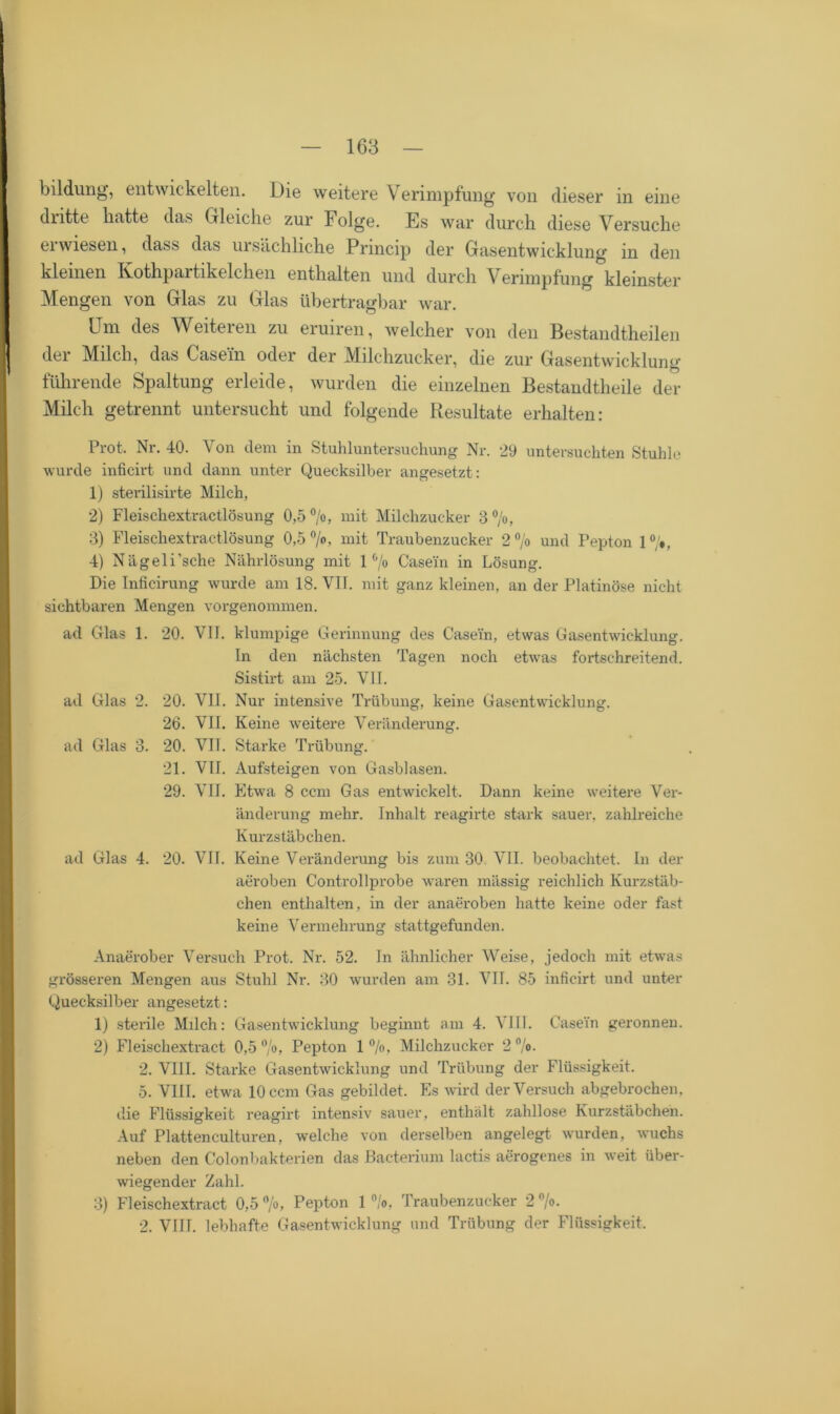 bildung, entwickelten. Die weitere Verimpfung von dieser in eine dritte hatte das Gleiche zur Folge. Es war durch diese Versuche erwiesen, dass das ursächliche Princip der Gasentwicklung in den kleinen Kothpartikelchen enthalten und durch Verimpfung kleinster Mengen von Glas zu Glas übertragbar war. Um des Weiteren zu eruiren, welcher von den Bestandteilen der Milch, das Casein oder der Milchzucker, die zur Gasentwicklung führende Spaltung erleide, wurden die einzelnen Bestandteile der Milch getrennt untersucht und folgende Resultate erhalten: Prot. Nr. 40. Von dem in Stuhluntersuchung Nr. 29 untersuchten Stuhle wurde inficirt und dann unter Quecksilber angesetzt: 1) sterilisirte Milch, 2) Fleischextractlösung 0,5 °/o, mit Milchzucker 3°/o, 3) Fleischextractlösung 0,5 °/o, mit Traubenzucker 2°/o und Pepton 1°/», 4) Nägeli’sche Nährlösung mit 1 °/o Casein in Lösung. Die Inficirung wurde am 18. VII. mit ganz kleinen, an der Platinöse nicht sichtbaren Mengen vorgenommen. ad Glas 1. 20. VII. klumpige Gerinnung des Casein, etwas Gasentwicklung. In den nächsten Tagen noch etwas fortschreitend. Sistirt am 25. VII. ad Glas 2. 20. VII. Nur intensive Trübung, keine Gasentwicklung. 26. VII. Keine weitere Veränderung. ad Glas 3. 20. VII. Starke Trübung. 21. VII. Aufsteigen von Gasblasen. 29. VII. Etwa 8 ccm Gas entwickelt. Dann keine weitere Ver- änderung mehr. Inhalt reagirte stark sauer, zahlreiche Kurzstäbchen. ad Glas 4. 20. VII. Keine Veränderung bis zum 30 VII. beobachtet. In der aeroben Controllprobe waren mässig reichlich Kurzstäb- chen enthalten, in der anaeroben hatte keine oder fast keine Vermehrung stattgefunden. Anaerober Versuch Prot. Nr. 52. In ähnlicher Weise, jedoch mit etwas grösseren Mengen aus Stuhl Nr. 30 wurden am 31. VII. 85 inficirt und unter Quecksilber angesetzt: 1) sterile Milch: Gasentwicklung beginnt am 4. VIII. Casein geronnen. 2) Fleischextract 0,5 °/o, Pepton 1 °/o, Milchzucker 2 %• 2. VIII. Starke Gasentwicklung und Trübung der Flüssigkeit. 5. VIII. etwa 10 ccm Gas gebildet. Es wird der Versuch abgebrochen, die Flüssigkeit reagirt intensiv sauer, enthält zahllose Kurzstäbchen. Auf Plattenculturen, welche von derselben angelegt, wurden, wuchs neben den Colonbakterien das Bacterium lactis aerogenes in weit über- wiegender Zahl. 3) Fleischextract 0,5 °/°> Pepton 1 °/o, Traubenzucker 2 %• 2. VIJT. lebhafte Gasentwicklung und Trübung der Flüssigkeit.