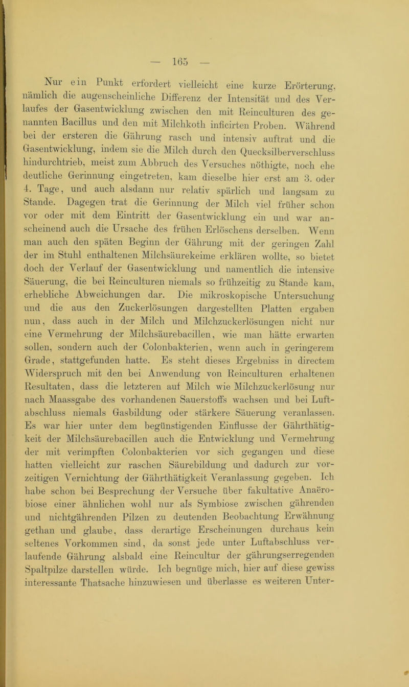 Nui ein I unkt erfordert vielleicht eine kurze Erörterung, nämlich die augenscheinliche Differenz der Intensität und des Ver- laufes der Gasentwicklung zwischen den mit Reinculturen des ge- nannten Bacillus und den mit Milchkoth inficirten Proben. Während bei der ersteren die Gälirung rasch und intensiv auftrat und die Gasentwicklung, indem sie die Milch durch den Quecksilberverschluss hindurchtrieb, meist zum Abbruch des Versuches nöthigte, noch ehe deutliche Gerinnung eingetreten, kam dieselbe hier erst am 3. oder 4. Tage, und auch alsdann nur relativ spärlich und langsam zu Stande. Dagegen trat die Gerinnung der Milch viel früher schon vor oder mit dem Eintritt der Gasentwicklung ein und war an- scheinend auch die Ursache des frühen Erlöschens derselben. Wenn man auch den späten Beginn der Gälirung mit der geringen Zahl der im Stuhl enthaltenen Milchsäurekeime erklären wollte, so bietet doch der Verlauf der Gasentwicklung und namentlich die intensive Säuerung, die bei Reinculturen niemals so frühzeitig zu Stande kam, erhebliche Abweichungen dar. Die mikroskopische Untersuchung und die aus den Zuckerlösungen dargestellten Platten ergaben nun, dass auch in der Milch und Milchzuckerlösungen nicht nur eine Vermehrung der Milchsäurebacillen, wie man hätte erwarten sollen, sondern auch der Colonbakterien, wenn auch in geringerem Grade, stattgefunden hatte. Es steht dieses Ergebniss in directem Widerspruch mit den bei Anwendung von Reinculturen erhaltenen Resultaten, dass die letzteren auf Milch wie Milchzuckerlösung nur nach Maassgabe des vorhandenen Sauerstoffs wachsen und bei Luft- abschluss niemals Gasbildung oder stärkere Säuerung veranlassen. Es war hier unter dem begünstigenden Einflüsse der Gährthätig- keit der Milchsäurebacillen auch die Entwicklung und Vermehrung der mit verimpften Colonbakterien vor sich gegangen und diese hatten vielleicht zur raschen Säurebildung und dadurch zur vor- zeitigen Vernichtung der Gährthätigkeit Veranlassung gegeben. Ich habe schon bei Besprechung der Versuche über fakultative Anaero- biose einer ähnlichen wohl nur als Symbiose zwischen gährenden und nichtgährenden Pilzen zu deutenden Beobachtung Erwähnung gethan und glaube, dass derartige Erscheinungen durchaus kein seltenes Vorkommen sind, da sonst jede unter Luftabschluss ver- laufende Gährung alsbald eine Reincultur der gährungserregenden Spaltpilze darstellen würde. Ich begnüge mich, hier aut diese gewiss interessante Thatsache hinzuwiesen und überlasse es weiteren Unter- 9