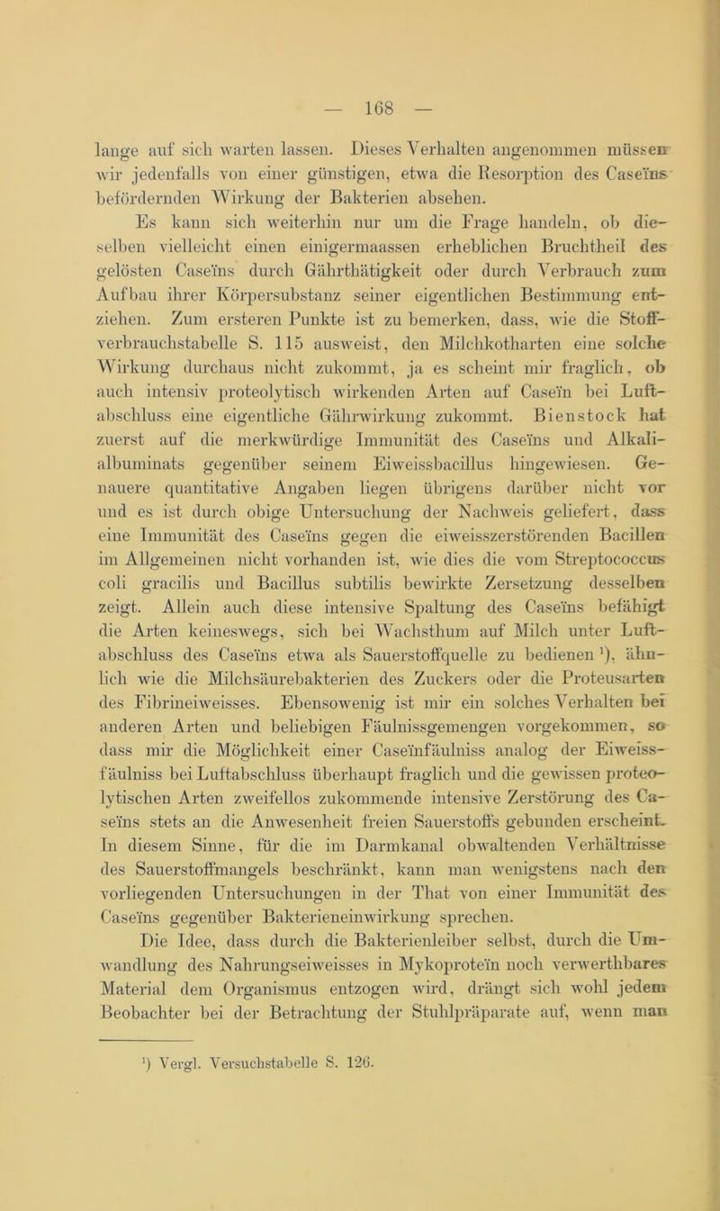 lange auf sich warten lassen. Dieses Verhalten angenommen müssen o o wir jedenfalls von einer günstigen, etwa die Resorption des Caseins befördernden Wirkung der Bakterien absehen. Es kann sich weiterhin nur um die Frage handeln, ob die- selben vielleicht einen einigermaassen erheblichen Bruchtheil des gelösten Caseins durch Gährthätigkeit oder durch Verbrauch zum Aufbau ihrer Körpersubstanz seiner eigentlichen Bestimmung ent- ziehen. Zum ersteren Punkte ist zu bemerken, dass, wie die Stoff- verbrauchstabelle S. 115 ausweist, den Milchkotharten eine solche Wirkung durchaus nicht zukommt, ja es scheint mir fraglich, ob auch intensiv proteolytisch wirkenden Arten auf Casein bei Luft- abschluss eine eigentliche Gährwirkung zukommt. Bien stock hat zuerst auf die merkwürdige Immunität des Caseins und Alkali- albuminats gegenüber seinem Eiweissbacillus hingewiesen. Ge- nauere quantitative Angaben liegen übrigens darüber nicht vor und es ist durch obige Untersuchung der Nachweis geliefert , dass eine Immunität des Caseins gegen die eiweisszerstörenden Bacillen im Allgemeinen nicht vorhanden ist, wie dies die vom Streptococcus coli gracilis und Bacillus subtilis bewirkte Zersetzung desselben zeigt. Allein auch diese intensive Spaltung des Caseins befähigt die Arten keineswegs, sich bei Wachsthum auf Milch unter Luft- abschluss des Caseins etwa als Sauerstoffquelle zu bedienen ähn- lich wie die Milchsäurebakterien des Zuckers oder die Proteusarten des Fibrineiweisses. Ebensowenig ist mir ein solches Verhalten bei anderen Arten und beliebigen Fäulnissgemengen vorgekommen, so dass mir die Möglichkeit einer Caseinfäulniss analog der Eiweiss- f äulniss bei Luftabschluss überhaupt fraglich und die gewissen proteo- lytischen Arten zweifellos zukommende intensive Zerstörung des Ca- seins stets an die Anwesenheit freien Sauerstoffs gebunden erscheint. In diesem Sinne, für die im Darmkanal obwaltenden Verhältnisse des Sauerstoffmangels beschränkt, kann man wenigstens nach den vorliegenden Untersuchungen in der That von einer Immunität des Caseins gegenüber Bakterieneinwirkung sprechen. Die Idee, dass durch die Bakterienleiber selbst, durch die Um- wandlung des Nahrungseiweisses in Mykoprotein noch verwerthbares Material dem Organismus entzogen wird, drängt sich wohl jedem Beobachter bei der Betrachtung der Stuhlpräparate auf, wenn man ’) Vergl. Versuchstabelle S. 126.