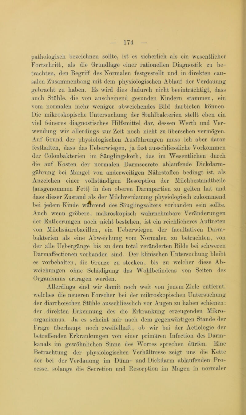 pathologisch bezeichnen sollte, ist es sicherlich als ein wesentlicher Fortschritt, als die Grundlage einer rationellen Diagnostik zu be- trachten, den Begriff des Normalen festgestellt und in direkten cau- salen Zusammenhang mit dem physiologischen Ablauf der Verdauung gebracht zu haben. Es wird dies dadurch nicht beeinträchtigt, dass auch Stühle, die von anscheinend gesunden Kindern stammen, ein vom normalen mehr weniger abweichendes Bild darbieten können. Die mikroskopische Untersuchung der Stuhlbakterien stellt eben ein viel feineres diagnostisches Hilfsmittel dar, dessen Werth und Ver- wendung wir allerdings zur Zeit noch nicht zu übersehen vermögen. Auf Grund der physiologischen Ausführungen muss ich aber daran festhalten, dass das Ueberwiegen, ja fast ausschliessliche Vorkommen der Colonbakterien im Säuglingskoth, das im Wesentlichen durch die auf Kosten der normalen Darmsecrete ablaufende Dickdarm- gährung bei Mangel von anderweitigen Nährstoffen bedingt ist, als Anzeichen einer vollständigen Resorption der Milchbestandtheile (ausgenommen Fett) in den oberen Darmpartien zu gelten hat und dass dieser Zustand als der Milchverdauung physiologisch zukommend bei jedem Kinde w'Jhrend des Säuglingsalters vorhanden sein sollte. Auch wenn gröbere, makroskopisch wahrnehmbare Veränderungen der Entleerungen noch nicht bestehen, ist ein reichlicheres Auftreten von Milchsäurebacillen, ein Ueberwiegen der facultativen Darm- bakterien als eine Abweichung vom Normalen zu betrachten, von der alle Uebergänge bis zu dem total veränderten Bilde bei schweren Darmaffectionen vorhanden sind. Der klinischen Untersuchung bleibt es Vorbehalten, die Grenze zu stecken, bis zu welcher diese Ab- weichungen ohne Schädigung des Wohlbefindens von Seiten des Organismus ertragen werden. Allerdings sind wir damit noch weit von jenem Ziele entfernt, welches die neueren Forscher bei der mikroskopischen Untersuchung der diarrhoischen Stühle ausschliesslich vor Augen zu haben schienen: der direkten Erkennung des die Erkrankung erzeugenden Mikro- organismus. Ja es scheint mir nach dem gegenwärtigen Stande der Frage überhaupt noch zweifelhaft, ob wir bei der Aetiologie der betreffenden Erkrankungen von einer primären Infection des Darm- kanals im gewöhnlichen Sinne des Wortes sprechen dürfen. Eine Betrachtung der physiologischen Verhältnisse zeigt uns die Kette der bei der Verdauung im Dünn- und Dickdarm ablaufenden Pro- cesse, solange die Secretion und Resorption im Magen in normaler