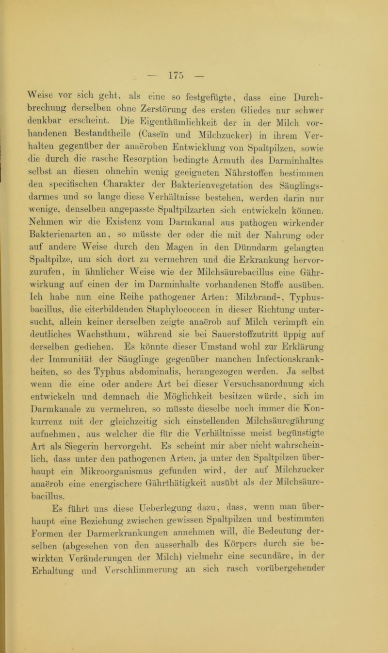 Weise vor sich geht, als eine so festgefügte, dass eine Durch- brechung derselben ohne Zerstörung des ersten Gliedes nur schwer denkbar erscheint. Die Eigenthümlichkeit der in der Milch vor- handenen Bestandteile (Casein und Milchzucker) in ihrem Ver- halten gegenüber der anaeroben Entwicklung von Spaltpilzen, sowie die durch die rasche Resorption bedingte Armuth des Darminhaltes selbst an diesen ohnehin wenig geeigneten Nährstoffen bestimmen den specifischen Charakter der Bakterienvegetation des Säuglings- darmes und so lange diese V erhältnisse bestehen, werden darin nur wenige, denselben angepasste Spaltpilzarten sich entwickeln können. Nehmen wir die Existenz vom Darmkanal aus pathogen wirkender Bakterienarten an, so müsste der oder die mit der Nahrung oder auf andere Weise durch den Magen in den Dünndarm gelangten Spaltpilze, um sich dort zu vermehren und die Erkrankung hervor- zurufen, in ähnlicher Weise wie der Milchsäurebacillus eine Gähr- wirkung auf einen der im Darminhalte vorhandenen Stoffe ausüben. Ich habe nun eine Reihe pathogener Arten: Milzbrand-, Typhus- bacillus, die eiterbildenden Staphylococcen in dieser Richtung unter- sucht, allein keiner derselben zeigte anaerob auf Milch verimpft ein deutliches Wachsthum, während sie bei Sauerstoffzutritt üppig auf derselben gediehen. Es könnte dieser Umstand Avohl zur Erklärung der Immunität der Säuglinge gegenüber manchen Infectionskrank- heiten, so des Typhus abdominalis, herangezogen Averden. Ja selbst Avenn die eine oder andere Art bei dieser Versuchsanordnung sich entAvickeln und demnach die Möglichkeit besitzen würde, sich im Darmkanale zu vermehren, so müsste dieselbe noch immer die Kon- kurrenz mit der gleichzeitig sich einstellenden Milchsäuregährung aufnehmen, aus Avelcher die für die Verhältnisse meist begünstigte Art als Siegerin hervorgeht. Es scheint mir aber nicht wahrschein- lich, dass unter den pathogenen Arten, ja unter den Spaltpilzen über- haupt ein Mikroorganismus gefunden wird, der auf Milchzucker anaerob eine energischere Gährthätigkeit ausübt als der Milchsäure- bacillus. Es führt uns diese Ueberlegung dazu, dass, wenn man über- haupt eine Beziehung zAvischen gewissen Spaltpilzen und bestimmten Formen der Darmerkrankungen annehmen will, die Bedeutung der- selben (abgesehen von den ausserhalb des Körpers durch sie be- wirkten Veränderungen der Milch) vielmehr eine secundäre, in der Erhaltung und Verschlimmerung an sich rasch vorübergehender