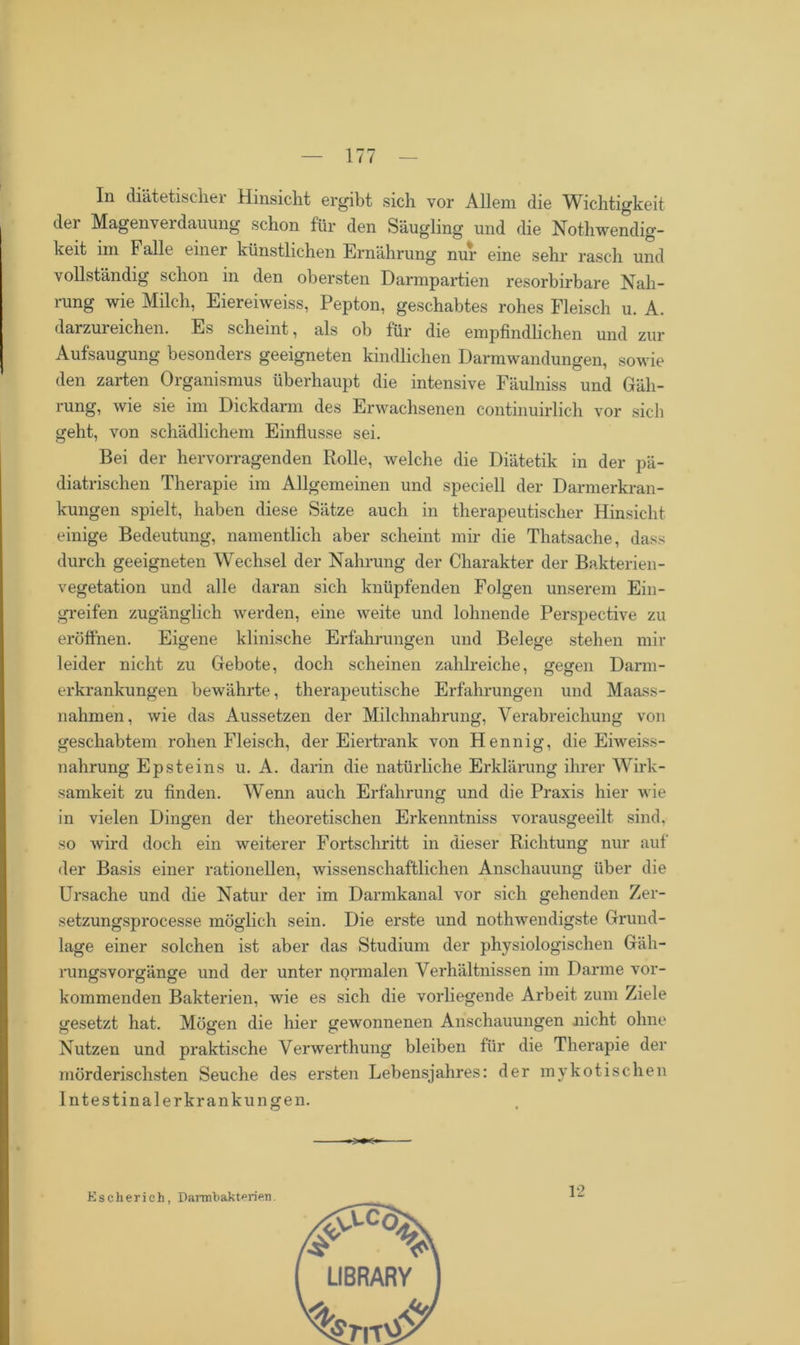 In diätetischer Hinsicht ergibt sich vor Allem die Wichtigkeit der Magenvei dauung schon für den Säugling und die NothWendig- keit im Falle einer künstlichen Ernährung nur eine sehr rasch und vollständig schon in den obersten Darmpartien resorbirbare Nah- rung wie Milch, Eiereiweiss, Pepton, geschabtes rohes Fleisch u. A. darzureichen. Es scheint, als ob für die empfindlichen und zur Aufsaugung besonders geeigneten kindlichen Darmwandungen, sowie den zarten Organismus überhaupt die intensive Fäulniss und Gäh- rung, wie sie im Dickdarm des Erwachsenen continuirlich vor sich geht, von schädlichem Einflüsse sei. Bei der hervorragenden Rolle, welche die Diätetik in der pä- diatrischen Therapie im Allgemeinen und speciell der Darmerkran- kungen spielt, haben diese Sätze auch in therapeutischer Hinsicht einige Bedeutung, namentlich aber scheint mir die Thatsache, dass durch geeigneten Wechsel der Nahrung der Charakter der Bakterien- vegetation und alle daran sich knüpfenden Folgen unserem Ein- greifen zugänglich werden, eine weite und lohnende Perspective zu eröffnen. Eigene klinische Erfahrungen und Belege stehen mir leider nicht zu Gebote, doch scheinen zahlreiche, gegen Darm- erkrankungen bewährte, therapeutische Erfahrungen und Maass- nahmen, wie das Aussetzen der Milchnahrung, Verabreichung von geschabtem rohen Fleisch, der Eiertrank von Hennig, die Eiweiss- nahrung Epsteins u. A. darin die natürliche Erklärung ihrer Wirk- samkeit zu finden. Wenn auch Erfahrung und die Praxis hier wie in vielen Dingen der theoretischen Erkenntniss vorausgeeilt sind, so wird doch ein weiterer Fortschritt in dieser Richtung nur auf der Basis einer rationellen, wissenschaftlichen Anschauung über die Ursache und die Natur der im Darmkanal vor sich gehenden Zer- setzungsprocesse möglich sein. Die erste und nothwendigste Grund- lage einer solchen ist aber das Studium der physiologischen Gäh- rungsvorgänge und der unter normalen Verhältnissen im Darme vor- kommenden Bakterien, wie es sich die vorliegende Arbeit zum Ziele gesetzt hat. Mögen die hier gewonnenen Anschauungen nicht ohne Nutzen und praktische Verwerthung bleiben für die Therapie der mörderischsten Seuche des ersten Lebensjahres: der mykotischen Intestinalerkrankungen. Esclierieh, Darmbakt^rien