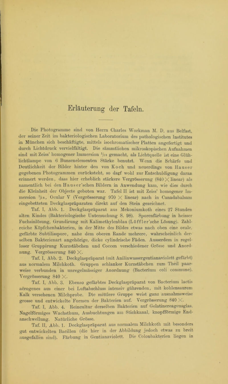 Erläuterung der Tafeln. Die Photogramme sind von Herrn Charles Workman M. D. aus Belfast, der seiner Zeit im bakteriologischen Laboratorium des pathologischen Institutes in München sich beschäftigte, mittels isochromatischer Platten angefertigt und durch Lichtdruck vervielfältigt. Die sämmtlichen mikroskopischen Aufnahmen sind mit Zeiss’ homogener Immersion 1/is gemacht, als Lichtquelle ist eine Glüh- lichtlampe von 6 Bunsenelementen Stärke benutzt. Wenn die Schärfe und Deutlichkeit der Bilder hinter den von Koch und neuerdings von Hauser gegebenen Photogrammen zurücksteht, so darf wohl zur Entschuldigung daran erinnert werden, dass hier erheblich stärkere Vergrösserung (840 X linear) als namentlich bei den Hauser’schen Bildern in Anwendung kam, wie dies durch die Kleinheit der Objecte geboten war. Tafel II ist mit Zeiss’ homogener Im- mersion 1/i8, Ocular Y (Vergrösserung 970 X linear) nach in C'anadabalsam eingebetteten Deckglaspräparaten direkt auf den Stein gezeichnet. Taf. T, Abb. 1. Deckglaspräparat aus Mekoniumkoth eines 27 Stunden alten Kindes (Bakteriologische Untersuchung S. 98). Sporenfärbung in heisser Fuchsinlösung, Grundirung mit Kalimethylenblau (Löffler’sche Lösung). Zahl- reiche Köpfchenbakterien, in der Mitte des Bildes etwas nach oben eine ovale, gefärbte Subtilisspore, nahe dem oberen Rande mehrere, wahrscheinlich der- selben Bakterienart angehörige, dicke cylindrische Fäden. Ausserdem in regel- loser Gruppirung Kurzstäbchen und Coccen verschiedener Grösse und Anord- nung. Vergrösserung 840 X- Taf. I, Abb. 2. Deckglaspräparat (mit Anilinwassergentianaviolett gefärbt) aus normalem Milchkoth. Gruppen schlanker Kurzstäbchen zum Theil paar- weise verbunden in unregelmässiger Anordnung (Bacterium coli commune). Vergrösserung 840 X- Taf. I, Abb. 3. Ebenso gefärbtes Deckglaspräparat von Bacterium lactis aerogenes aus einer bei Luftabschluss intensiv gährenden, mit kohlensaurem Kalk versehenen Milchprobe. Die mittlere Gruppe weist ganz ausnahmsweise grosse und entwickelte Formen der Bakterien auf. Vergrösserung 840 X- Taf. I, Abb. 4. Reincultur derselben Bakterien auf Gelatinereagensglas. Nagelförmiges Wachsthum, Ausbuchtungen am Stichkanal, knopfförmige End- anschwellung. Natürliche Grösse. Taf. II, Abb. 1. Deckglaspräparat aus normalem Milchkoth mit besonders gut entwickelten Bacillen (die hier in der Abbildung jedoch etwas zu breit ausgefallen sind). Färbung in Gentianaviolett. Die Colonbakterien liegen in