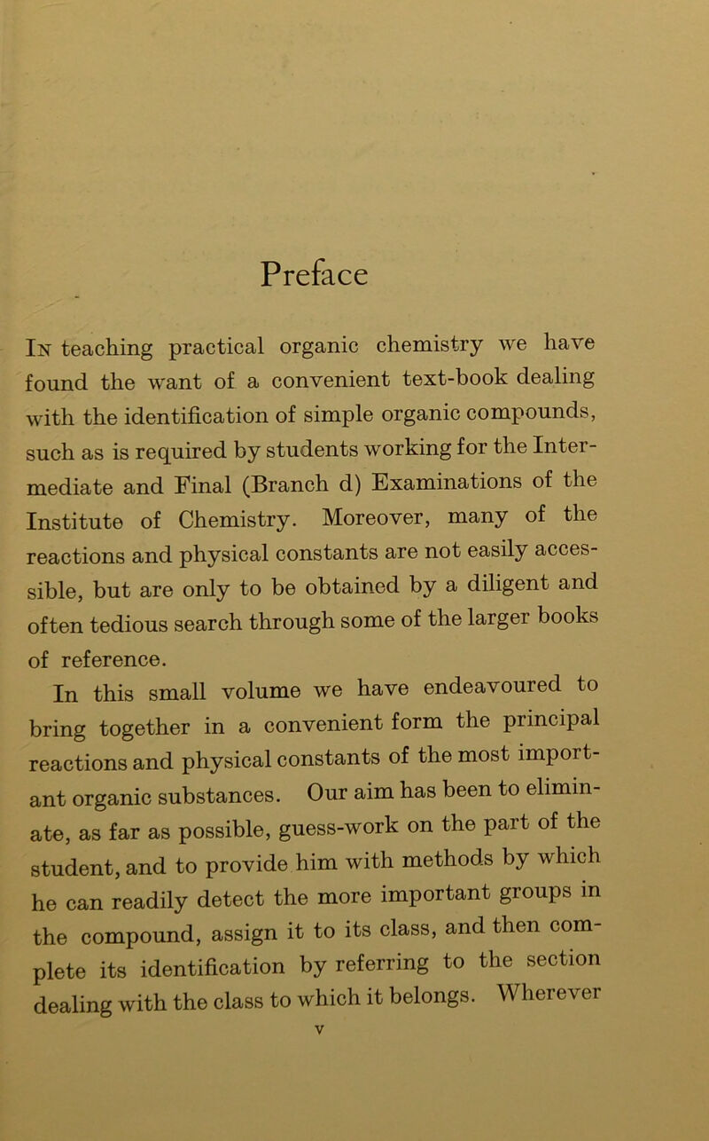 Preface In teaching practical organic chemistry we have found the want of a convenient text-book dealing with the identification of simple organic compounds, such as is required by students working for the Inter- mediate and Final (Branch d) Examinations of the Institute of Chemistry. Moreover, many of the reactions and physical constants are not easily acces- sible, but are only to be obtained by a diligent and often tedious search through some of the larger books of reference. In this small volume we have endeavoured to bring together in a convenient form the principal reactions and physical constants of the most import- ant organic substances. Our aim has been to elimin- ate, as far as possible, guess-work on the part of the student, and to provide him with methods by which he can readily detect the more important groups in the compound, assign it to its class, and then com- plete its identification by referring to the section dealing with the class to which it belongs. Wherever