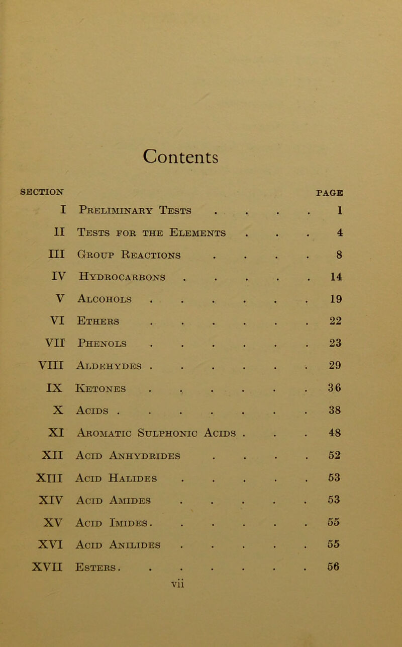 Contents SECTION I Preliminaky Tests . PAGE 1 11 Tests for the Elements 4 III Group Reactions . 8 IV Hydrocarbons . 14 V Alcohols • 19 VI Ethers • 22 VII Phenols • 23 VIII Ai.dehydes . • 29 IX Ketones • 36 X Acids . • 38 XI Aromatic Sulphonic Acids . 48 XII Acid Anhydrides • 62 XTII Acid Halides 53 XIV Acid Amides • 53 XV Acid Imides . • 55 XVI Acid Anilides • 55 XVII Esters. . 66