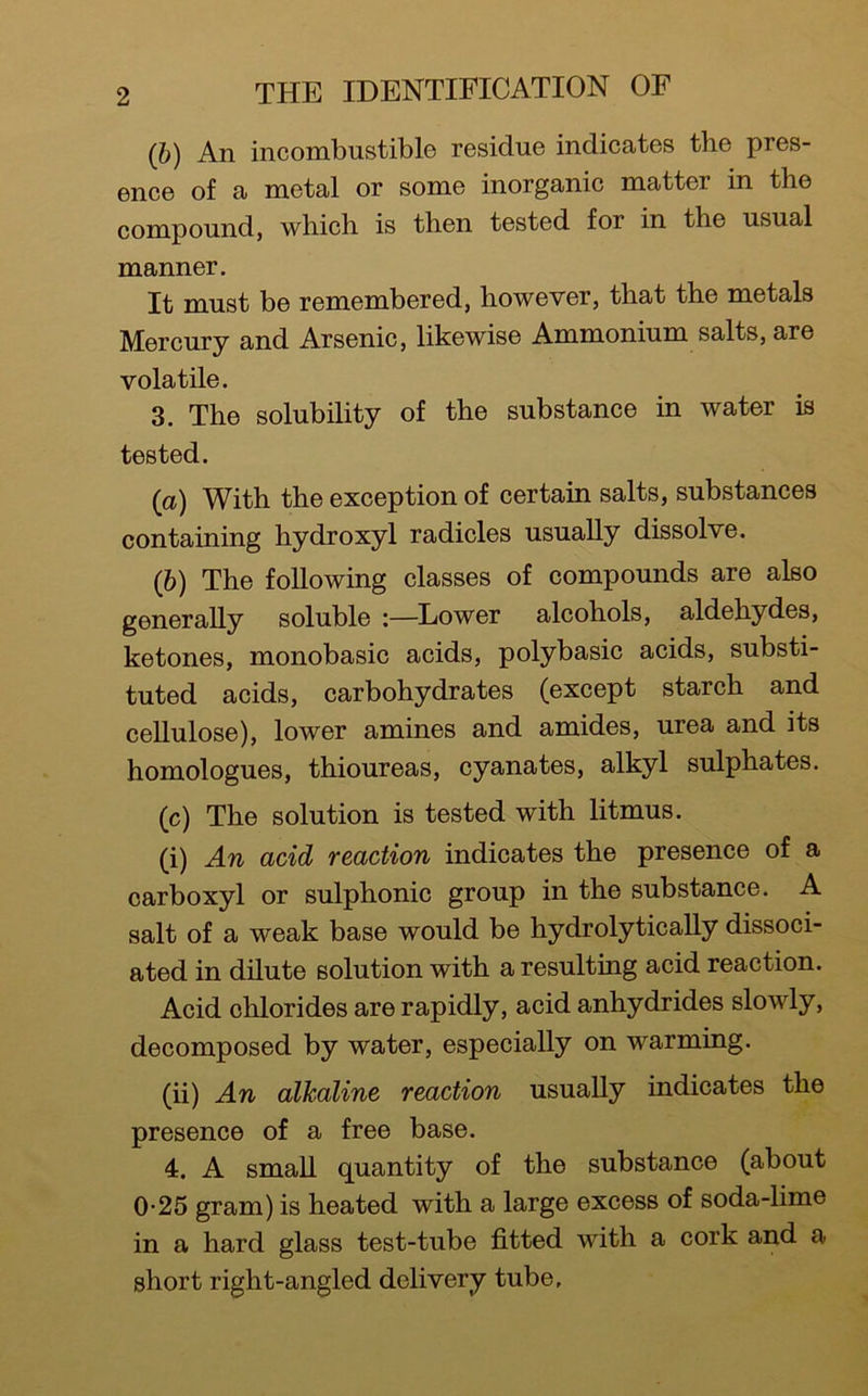 (&) An incombustible residue indicates the pres- ence of a metal or some inorganic matter in the compound, which is then tested for in the usual manner. It must be remembered, however, that the metals Mercury and Arsenic, likewise Ammonium salts, are volatile. 3. The solubility of the substance in water is tested. (a) With the exception of certain salts, substances containing hydroxyl radicles usually dissolve. (b) The following classes of compounds are also generally soluble :—Lower alcohols, aldehydes, ketones, monobasic acids, polybasic acids, substi- tuted acids, carbohydrates (except starch and cellulose), lower amines and amides, urea and its homologues, thioureas, cyanates, alkyl sulphates. (c) The solution is tested with litmus. (i) An acid reaction indicates the presence of a carboxyl or sulphonic group in the substance. A salt of a weak base would be hydrolytically dissoci- ated in dilute solution with a resulting acid reaction. Acid chlorides are rapidly, acid anhydrides slowly, decomposed by water, especially on warming. (ii) An alkaline reaction usually indicates the presence of a free base. 4. A small quantity of the substance (about 0-25 gram) is heated with a large excess of soda-lime in a hard glass test-tube fitted vdth a cork and a short right-angled delivery tube.