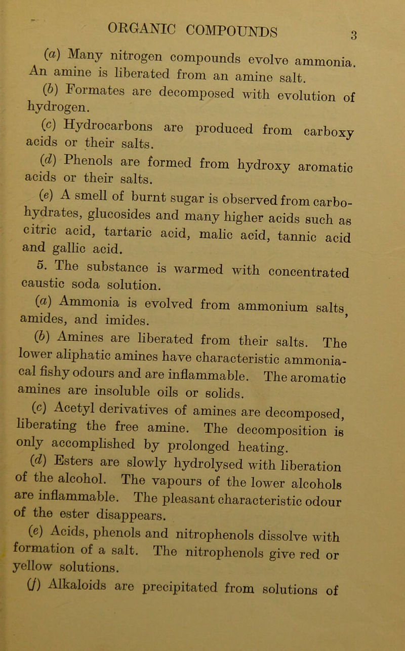 (а) Many nitrogen compounds evolve ammonia. An amine is liberated from an amine salt. (б) Formates are decomposed with evolution of hydrogen. (c) Hydrocarbons are produced from carboxy acids or their salts. {d) Phenols are formed from hydroxy aromatic acids or their salts. (e) A smell of burnt sugar is observed from carbo- hydrates, glucosides and many higher acids such as citric acid, tartaric acid, malic acid, tannic acid and gallic acid. 5. The substance is warmed with concentrated caustic soda solution. {a) Ammonia is evolved from ammonium salts amides, and imides. ’ (&) Amines are liberated from their salts. The lower aliphatic amines have characteristic ammonia- cal fishy odours and are inflammable. The aromatic amines are insoluble oils or solids. (c) Acetyl derivatives of amines are decomposed, liberating the free amine. The decomposition is only accomplished by prolonged heating. {d) Esters are slowly hydrolysed with liberation of the alcohol. The vapours of the lower alcohols are inflammable. The pleasant characteristic odour of the ester disappears. (e) Acids, phenols and nitrophenols dissolve with formation of a salt. The nitrophenols give red or yellow solutions. (/) Alkaloids are precipitated from solutions of