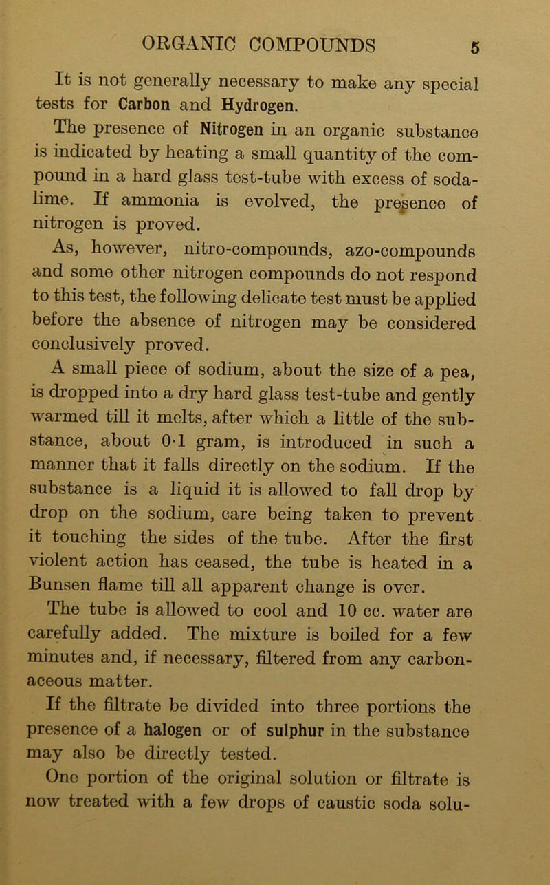 It is not generally necessary to make any special tests for Carbon and Hydrogen. The presence of Nitrogen in an organic substance is indicated by heating a small quantity of the com- pound in a hard glass test-tube with excess of soda- lime. If ammonia is evolved, the presence of nitrogen is proved. As, however, nitro-compounds, azo-compounds and some other nitrogen compounds do not respond to this test, the following delicate test must be applied before the absence of nitrogen may be considered conclusively proved. A small piece of sodium, about the size of a pea, is dropped into a dry hard glass test-tube and gently warmed till it melts, after which a little of the sub- stance, about 0-1 gram, is introduced in such a manner that it falls directly on the sodium. If the substance is a liquid it is allowed to fall drop by drop on the sodium, care being taken to prevent it touching the sides of the tube. After the first violent action has ceased, the tube is heated in a Bunsen flame till all apparent change is over. The tube is allowed to cool and 10 cc. water are carefully added. The mixture is boiled for a few minutes and, if necessary. Altered from any carbon- aceous matter. If the filtrate be divided into three portions the presence of a halogen or of sulphur in the substance may also be directly tested. One portion of the original solution or filtrate is now treated with a few drops of caustic soda solu-