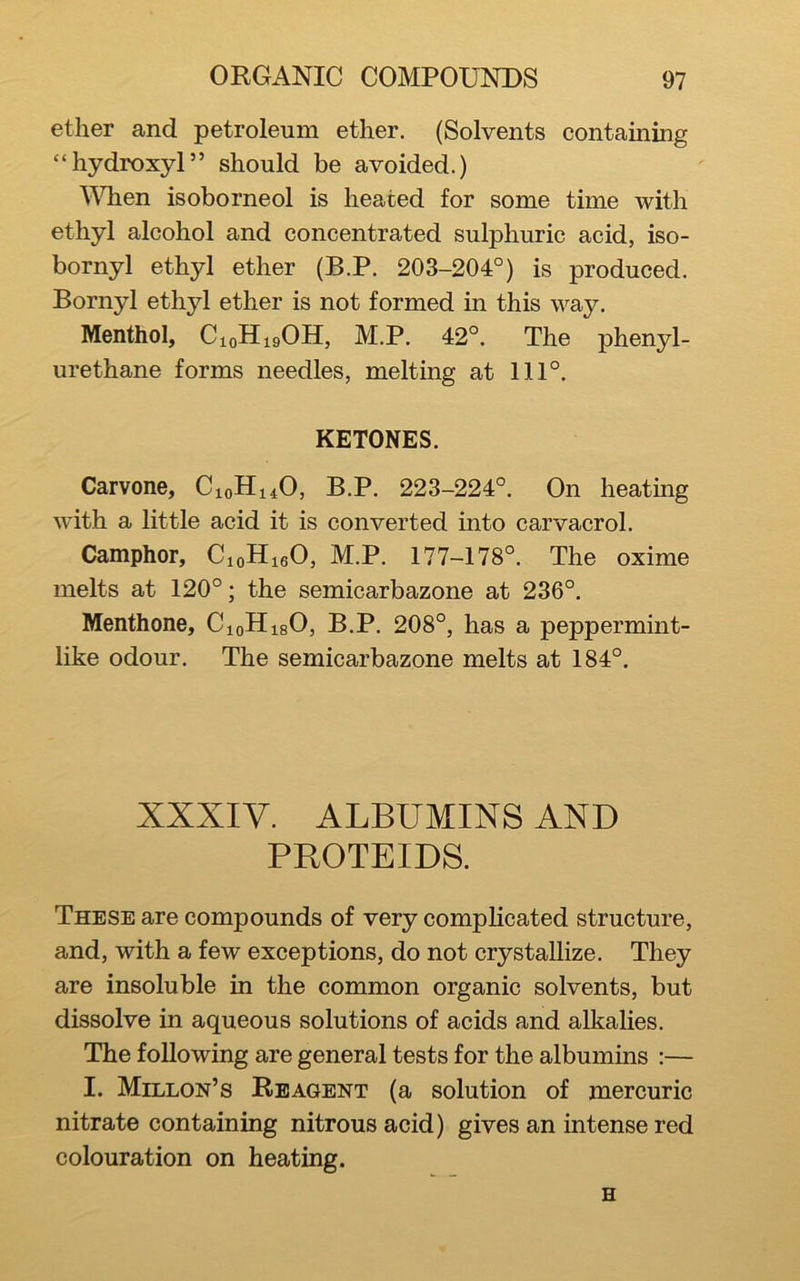 ether and petroleum ether. (Solvents containing “hydroxyl” should be avoided.) ^\dien isoborneol is heated for some time with ethyl alcohol and concentrated sulphuric acid, iso- bornyl ethyl ether (B.P. 203-204°) is produced. Bornyl ethyl ether is not formed in this way. Menthol, CioHigOH, M.P. 42°. The phenyl- urethane forms needles, melting at 111°. KETONES. Carvone, C10H14O, B.P. 223-224°. On heating with a little acid it is converted into carvacrol. Camphor, CioHieO, M.P. 177-178°. The oxime melts at 120°; the semicarbazone at 236°. Menthone, CioHisO, B.P. 208°, has a peppermint- like odour. The semicarbazone melts at 184°. XXXIV. ALBUMINS AND PROTEIDS. These are compounds of very complicated structure, and, with a few exceptions, do not crystallize. They are insoluble in the common organic solvents, but dissolve in aqueous solutions of acids and alkalies. The following are general tests for the albumins :— I. Millon’s Reagent (a solution of mercuric nitrate containing nitrous acid) gives an intense red colouration on heating. H
