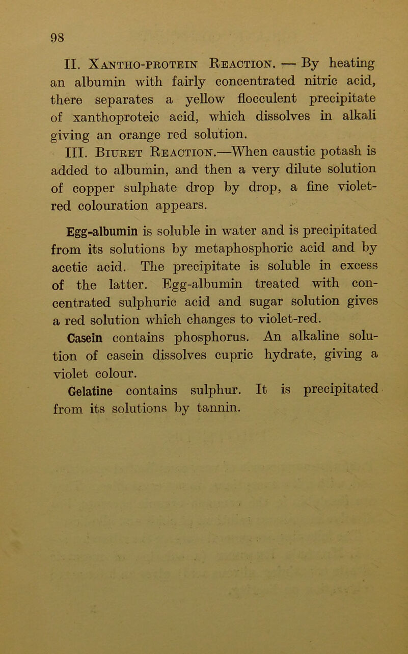II. Xantho-protein Reaction. — By heating an albumin with fairly concentrated nitric acid, there separates a yellow flocculent precipitate of xanthoproteic acid, which dissolves in alkali giving an orange red solution. III. Biuret Reaction.—^When caustic potash is added to albumin, and then a very dilute solution of copper sulphate drop by drop, a fine violet- red colouration appears. Egg-albumin is soluble in water and is precipitated from its solutions by metaphosphoric acid and by acetic acid. The precipitate is soluble in excess of the latter. Egg-albumin treated with con- centrated sulphuric acid and sugar solution gives a red solution which changes to violet-red. Casein contains phosphorus. An alkaline solu- tion of casein dissolves cupric hydrate, giving a violet colour. Gelatine contains sulphur. It is precipitated from its solutions by tannin.