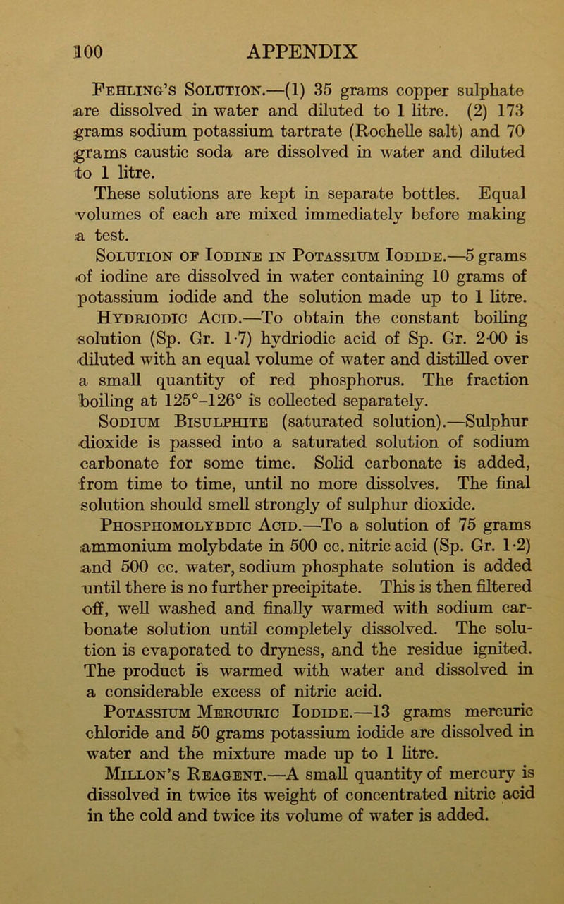 Pehling’s Solution.—(1) 35 grams copper sulphate are dissolved in water and diluted to 1 litre. (2) 173 grams sodium potassium tartrate (Rochelle salt) and 70 grams caustic soda are dissolved in water and diluted to 1 litre. These solutions are kept in separate bottles. Equal volumes of each are mixed immediately before making a test. Solution of Iodine in Potassium Iodide.—5 grams -of iodine are dissolved in water containing 10 grams of potassium iodide and the solution made up to 1 litre. Hydriodic Acid.—To obtain the constant boding solution (Sp. Gr. 1-7) hydriodic acid of Sp. Gr. 2-00 is diluted with an equal volume of water and distdled over a small quantity of red phosphorus. The fraction boiling at 125°-126° is collected separately. Sodium Bisulphite (saturated solution).—Sulphur dioxide is passed into a saturated solution of sodium carbonate for some time. SoHd carbonate is added, -from time to time, untU no more dissolves. The final solution should smell strongly of sulphur dioxide. Phosphomolybdic Acid.—^To a solution of 75 grams ^immonium molybdate in 500 cc. nitric acid (Sp. Gr. 1-2) :and 500 cc. water, sodium phosphate solution is added until there is no further precipitate. This is then filtered ofiP, well washed and finally warmed with sodium car- bonate solution until completely dissolved. The solu- tion is evaporated to dryness, and the residue ignited. The product is warmed with water and dissolved in a considerable excess of nitric acid. Potassium Mercuric Iodide.—13 grams mercuric chloride and 50 grams potassium iodide are dissolved in water and the mixture made up to 1 htre. Millon’s Reagent.—^A small quantity of mercury is dissolved in twice its weight of concentrated nitric acid in the cold and twice its volume of water is added.