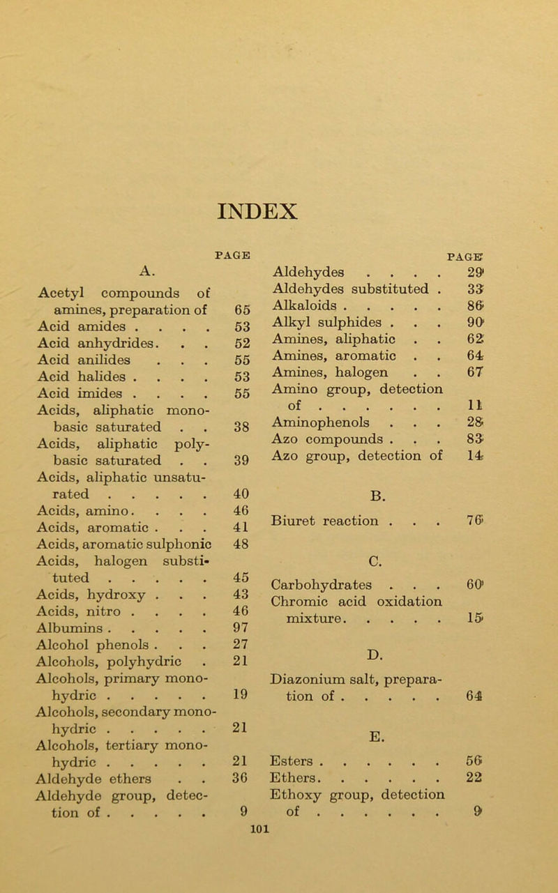 INDEX PAGE A. Acetyl compovmds of amines, preparation of 65 Acid amides .... 53 Acid anhydrides. 52 Acid anilides 55 Acid halides .... 53 Acid imides .... 55 Acids, ahphatic mono- basic saturated 38 Acids, aliphatic poly- basic saturated 39 Acids, aliphatic unsatu- rated 40 Acids, amino. 46 Acids, aromatic . 41 Acids, aromatic sulphonic 48 Acids, halogen substi- tuted 45 Acids, hydroxy . 43 Acids, nitro .... 46 Albximins 97 Alcohol phenols . 27 Alcohols, polyhydric 21 Alcohols, primary mono- hydric 19 Alcohols, secondary mono hydric 21 Alcohols, tertiary mono- hydric 21 Aldehyde ethers 36 Aldehyde group, detec- tion of 9 Aldehydes .... PAGE 29« Aldehydes substituted . 33 Alkaloids 86 Alkyl sulphides . 96 Amines, aliphatic 62 Amines, aromatic 64 Amines, halogen 67 Amino group, detection of 11 Aminophenols 26 Azo compoimds . 83 Azo group, detection of 14 B. Biuret reaction ... 7® C. Carbohydrates ... 60 Chromic acid oxidation mixture 15 D. Diazonium salt, prepara- tion of 64 E. Esters 56 Ethers 22 Ethoxy group, detection of 0