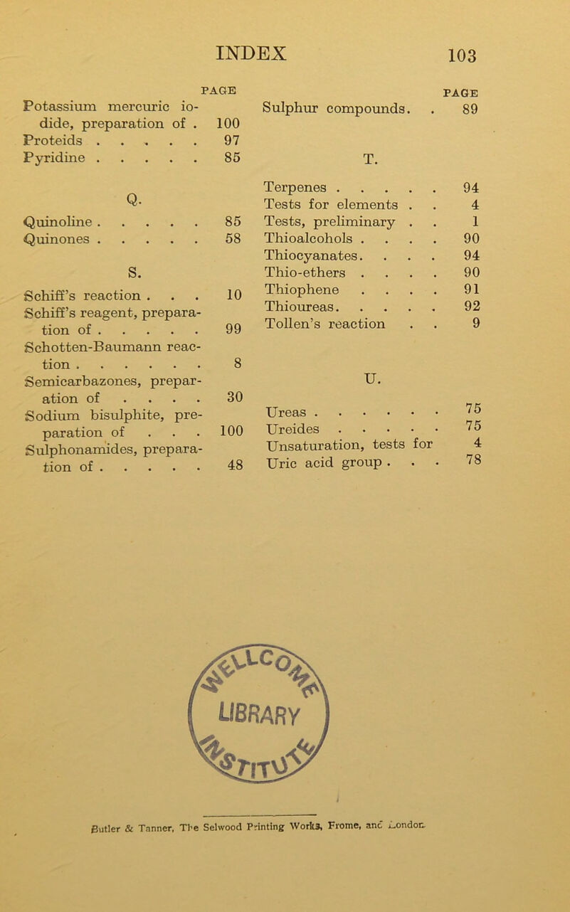PAGE PAGE Potassium mercuric io- Sulphru* compounds. 89 dide, preparation of . 100 Proteids ..... 97 Pyridine 85 T. Q. Terpenes 94 Tests for elements . 4 Quinoline 85 Tests, preliminary . 1 Quinones 58 Thioalcohols .... 90 Thiocyanates.... 94 S. Thio-ethers .... 90 Schifi’s reaction . 10 Thiophene .... 91 Schiff’s reagent, prepara- tion of 99 Thiomeas Tollen’s reaction 92 9 Schotten-Baumann reac- tion Semicarbazones, prepar- 8 U. ation of .... Sodium bisulphite, pre- 30 Ureas 75 paration of . . . 100 Ureides 75 Sulphonamides, prepara- Unsaturation, tests for 4 78 tion of 48 Uric acid group . Butler & Tanner, Tl>e Selwood Printing Work* Frome, and iLondon,