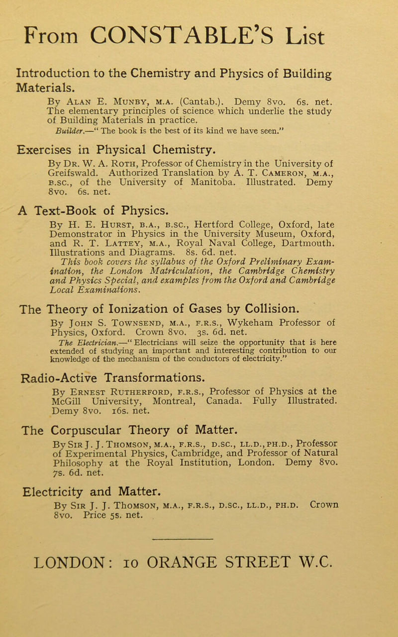 Introduction to the Chemistry and Physics of Building Materials. By Alan E. Munby, m.a. (Cantab.). Demy 8vo. 6s. net. The elementary principles of science which underlie the study of Building Materials in practice. Builder.—“ The book is the best of its kind we have seen.” Exercises in Physical Chemistry. By Dr. W. A. Roth, Professor of Chemistry in the University of Greifswald. Authorized Translation by A. T. Cameron, m.a., B.sc., of the University of Manitoba. Illustrated. Demy 8VO. 6s. net. A Text-Book of Physics. By H. E. Hurst, b.a., b.sc., Hertford College, Oxford, late Demonstrator in Physics in the University Museum, Oxford, and R. T. Lattey, m.a.. Royal Naval College, Dartmouth. Illustrations and Diagrams. 8s. 6d. net. Tiiis book covers the syllabus of the Oxford Preliminary Exam- ination, the London Matriculation, the Cambridge Chemistry and Physics Special, and examples from the Oxford and Cambridge Local Examinations. The Theory of Ionization of Gases by Collision. By John S. Townsend, m.a., f.r.s., Wykeham Professor of Physics, Oxford. Crown 8vo. 3s. 6d. net. The Electrician.—“ Electricians will seize the opportunity that is here extended of studying an important and interesting contribution to our Imowledge of the mechanism of the conductors of electricity.” Radio-Active Transformations. By Ernest Rutherford, f.r.s.. Professor of Physics at the McGill University, Montreal, Canada. Fully Illustrated. Demy 8vo. i6s. net. The Corpuscular Theory of Matter. By Sir J. J. Thomson, M.A., f.r.s., d.sc., ll.d.,ph.d.. Professor of Experimental Physics, Cambridge, and Professor of Natural Philosophy at the Royal Institution, London. Demy 8vo. 7s. 6d. net. Electricity and Matter. By Sir J. J. ThoMSON, m.a., f.r.s., d.sc., ll.d., ph.d. Crown 8vo. Price 5s. net.