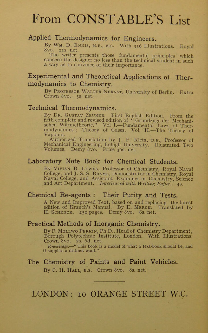 Applied Thermodynamics for Engineers. By Wm. D. Ennis, m.e., etc. With 316 Illustrations. Royal 8vo. 21S. net. The writer presents those fundamental principles which concern the designer no less than the technical student in such a way as to convince of their importance. Experimental and Theoretical Applications of Ther- modynamics to Chemistry. By Professor Walter Nernst, University of Berlin. Extra Crown 8vo. 5s. net. Technical Thermodynamics. By Dr. Gustav Zeuner. First English Edition. From the fifth complete and revised edition of “ Grundzuge der Mechani- schen Warmetheorie.” Vol I.—Fundamental Laws of Ther- modynamics ; Theory of Gases. Vol. II.—The Theory of Vapours. Authorized Translation by J. F. Klein, d.e.. Professor of Mechanical Engineering, Lehigh University. Illustrated. Two Volumes. Demy 8vo. Price 36s. net. Laboratory Note Book for Chemical Students. By Vivian B. Lewes, Professor of Chemistry, Royal Naval College, and J. S. S. Brame, Demonstrator in Chemistry, Royal Naval College, and Assistant Examiner in Chemistry, Science and Art Department. Interleaved with Writing Paper. 4s. Chemical Re-agents : Their Purity and Tests. A New and Improved Text, based on and replacing the latest edition of Krauch’s Manual. By E. Merck. Translated by H. ScHENCK. 250 pages. Demy 8vo. 6s. net. Practical Methods of Inorganic Chemistry. By F. Mollwo Perkin, Ph.D., Head of Chemistry Department, Borough Polytechnic Institute, London. With Illustrations. Crown 8vo. 2S. 6d. net. Knowledge.—“ This book is a model of what a text-book should be, and it supplies a distinct want.” The Chemistry of Paints and Paint Vehicles. By C. H. Hall, b.s. Crown 8vo. 8s. net.