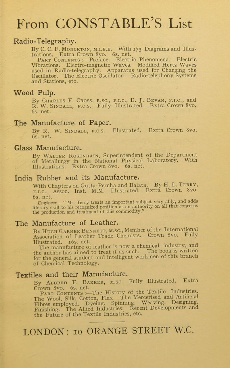 Radio-Telegraphy. By C. C. F. Monckton, m.i.e.e. With 173 Diagrams and Illus- trations. Extra Crown 8vo. 6s. net. Part Contents :—Preface. Electric Phenomena. Electric Vibrations. Electro-magnetic Waves. Modified Hertz Waves used in Radio-telegraphy. Apparatus used for Charging the Oscillator. The Electric Oscillator. Radio-telephony Systems and Stations, etc. Wood Pulp. By Charles F. Cross, b.sc., f.i.c., E. J. Bevan, f.i.c., and R. W. SiNDALL, F.c.s. Fully Illustrated. Extra Crown 8vo. 6s. net. The Manufacture of Paper. By R. W. SiNDALL, F.c.s. Illustrated. Extra Crown 8vo. 6s. net. Glass Manufacture. By Walter Rosenhain, Superintendent of the Department of Metallurgy in the National Physical Laboratory. With Illustrations. Extra Crown 8vo. 6s. net. India Rubber and its Manufacture. With Chapters on Gutta-Percha and Balata. By H. L. Terry, F.I.C., Assoc. Inst. M.M. Illustrated. Extra Crown 8vo. 6s. net. Engineer.—“ Mr. Terry treats an important subject very ably, and adds literary skill to his recognized position as an authority on all that concerns the production and treatment of this commodity.” The Manufacture of Leather. By Hugh Garner Bennett, m.sc., Member of the International Association of Leather Trade Chemists. Crown 8vo. Fully Illustrated. i6s. net. j The manufacture of leather is now a chemical industry, and the author has aimed to treat it as such. The book is written for the general student and intelligent workmen of this branch of Chemical Technology. Textiles and their Manufacture. By Aldred F. Barker, m.sc. Fully Illustrated. Extra Crown 8vo. 6s. net. ^ t j ■ Part Contents :—^The History of the Textile Industries. The Wool, Silk, Cotton, Flax. The Mercerised and Artificial Fibres employed. Dyeing. Spinning. Weaving. Designing. Finishing. The Allied Industries. Recent Developments and the Future of the Textile Industries, etc.