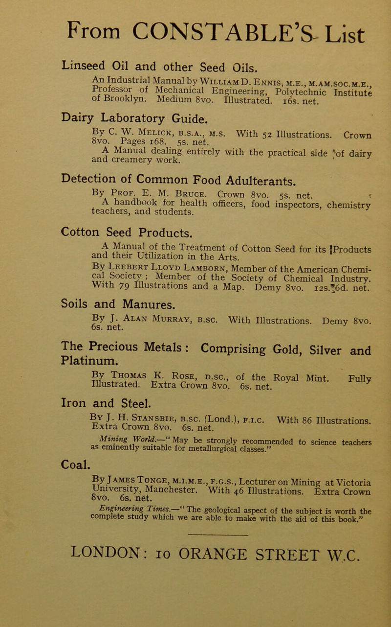 Linseed Oil and other Seed Oils. An Industrial Manual by William D. Ennis, m.e., m.am.soc.m.e. Prmessor of Mechanical Engineering, Polytechnic Institute of Brooklyn. Medium 8vo. Illustrated. i6s. net. Dairy Laboratory Guide. By C. W. Melick, b.s.a., m.s. With 52 Illustrations. Crown 8vo. Pages 168. 5s. net. A Manual dealing entirely with the practical side '’of dairy and creamery work. ‘ Detection of Common Food Adulterants. By Prof. E. M. Bruce. Crown 8vo. 5s. net. ^ A handbook for health officers, food inspectors, chemistry teachers, and students. Cotton Seed Products. A Manual of the Treatment of Cotton Seed for its {Products and their Utilization in the Arts. By Leebert Lloyd Lamborn, Member of the American Chemi- of the Society of Chemical Industry. With 79 Illustrations and a Map. Demy 8vo. i2s.'6d. net. Soils and Manures. By J. Alan Murray, b.sc. With Illustrations. Demy 8yo. 6s. net. The Precious Metals : Comprising Gold, Silver and Platinum. By Thomas K. Rose, d.sc., of the Royal Mint, Illustrated. Extra Crown 8vo. 6s. net. Fully Iron and Steel. J- fT Stansbie, b.sc. (Lond.), f.i.c. With 86 Illustrations. Extra Crown 8vo. 6s. net. Mining WorU.— ma.y be strongly recommended to science teachers as eminently suitable for metallurgical classes. Coal. By James Tonge, m.i.m.e., f.g.s.. Lecturer on Mining at Victoria University, Manchester. With 46 Illustrations. Extra Crown ovo. 6s. net. Engituering Times.—“ The geological aspect of the subject is worth the complete study which we are able to make with the aid of this book.